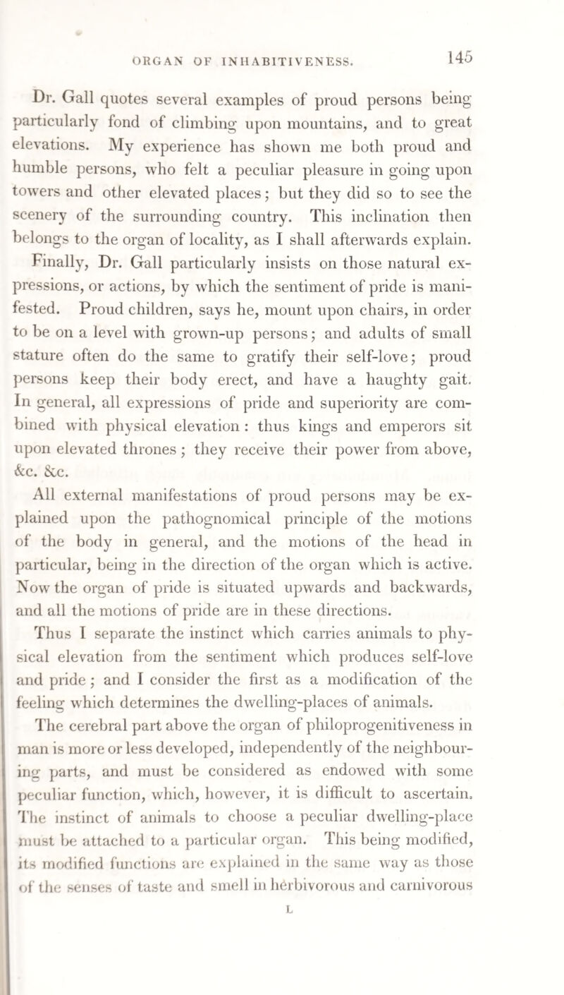 Dr. Gall quotes several examples of proud persons being particularly fond of climbing upon mountains, and to great elevations. My experience has shown me both proud and humble persons, who felt a peculiar pleasure in going upon towers and other elevated places; but they did so to see the scenery of the surrounding country. This inclination then belongs to the organ of locality, as I shall afterwards explain. Finally, Dr. Gall particularly insists on those natural ex¬ pressions, or actions, by which the sentiment of pride is mani¬ fested. Proud children, says he, mount upon chairs, in order to be on a level with grown-up persons; and adults of small stature often do the same to gratify their self-love; proud persons keep their body erect, and have a haughty gait. In general, all expressions of pride and superiority are com¬ bined wdth physical elevation : thus kings and emperors sit upon elevated thrones ; they receive their power from above, &c. &c. All external manifestations of proud persons may be ex¬ plained upon the pathognomical principle of the motions of the body in general, and the motions of the head in particular, being in the direction of the organ which is active. Now'the organ of pride is situated upwards and backwards, and all the motions of pride are in these directions. Thus I separate the instinct which carries animals to phy¬ sical elevation from the sentiment which produces self-love and pride; and I consider the first as a modification of the feeling which determines the dwelling-places of animals. The cerebral part above the organ of philoprogenitiveness in man is more or less developed, independently of the neighbour¬ ing parts, and must be considered as endowed with some peculiar function, which, however, it is difficult to ascertain. The instinct of animals to choose a peculiar dwelling-place must be attached to a particular organ. This being modified, its modified functions are explained in the same way as those of the senses of taste and smell in herbivorous and carnivorous L