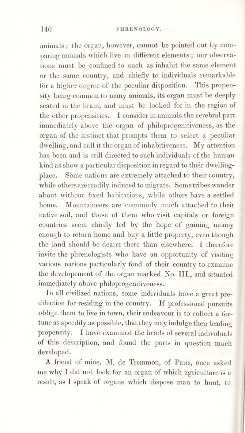 t 146* PHRENOLOGY. lUliinals; the or^aii, however, cannot be pointed out by com- ])aring animals wliich live in different elements ; our observa¬ tions must be confined to such as inhabit the same element or tlie same country, and chiefly to individuals remarkable for a higher degree of the peculiar disposition. This propen¬ sity being common to many animals, its organ must be deeply seated in the brain, and must be looked for in the region of the other propensities. I consider in animals the cerebral part immediately above the organ of philoprogenitiveness, as the organ of the instinct that prompts them to select a peculiar dwelling, and call it the organ of inhabitiveness. My attention has been and is still directed to such individuals of the human kind as show a particular disposition in regard to their dwelling- place. Some nations are extremely attached to their country, while others are readily induced to migrate. Some tribes wander about Avithout fixed habitations, while others have a settled home. Mountaineers are commonly much attached to their native soil, and those of them who visit capitals or foreign countries seem chiefly led by the hope of gaining money enough to return home and buy a little property, eA^en though the land should be dearer there than elseAvhere. I therefore invite the phrenologists who have an opportunity of visiting various nations particularly fond of their country to examine the developement of the organ marked No. TIL, and situated immediately above philoprogenitiveness. In all civilized nations, some individuals have a great pre¬ dilection for residing in the country. If professional pursuits oblige them to live in toAvn, their endeavour is to collect a for¬ tune as speedily as possible, that they may indulge their leading propensity. I have examined the heads of several individuals of this description, and found the parts in question much developed. A friend of mine, M. de Trennnon, of Paris, once asked me why I did not look for an organ of Avhich agriculture is a