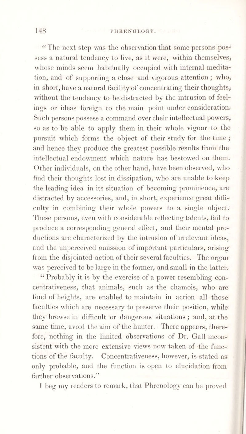 The next ste]) was tlie observation that some persons pos-^ sess a natural tendency to live, as it were, within themselveSj, whose minds seem habitually occupied with internal medita¬ tion, and of‘ supporting a close and vigorous attention ; who, in short, have a natural facility of concentrating their thoughts^ without the tendency to be distracted by the intrusion of feel¬ ings or ideas foreign to the main point under consideration^ Such persons possess a command over their intellectual powers, so as to be able to apply them in their whole vigour to the ])ursuit which forms the object of their study for the time; and hence they produce the greatest possible results from the intellectual endowment which nature has bestowed on them. Other individuals, on the other hand, have been observed, who find their thoughts lost in dissipation, who are unable to keep the leading idea in its situation of becoming prominence, are distracted by accessories, and, in short, experience great difii- culty in combining their whole powers to a single object. These persons, even with considerable reflecting talents, fail to produce a corresponding general effect, and their mental pro¬ ductions are characterized by the intrusion of irrelevant ideas, and the unperceived omission of important particulars, arising from the disjointed action of their several faculties. The organ was perceived to be large in the former, and small in the latter. Probably it is by the exercise of a power resembling con- centrativeness, that animals, such as the chamois, who are fond of heights, are enabled to maintain in action all those faculties which are necessary to preserve their position, while they browse in difficult or dangerous situations; and, at the same time, avoid the aim of the hunter. There appears, there¬ fore, nothing in the limited observations of Dr. Gall incon¬ sistent with the more extensive views now taken of the func¬ tions of the faculty. Concentrativeness, however, is stated as only probable, and the function is open to elucidation from farther observations.” t beg my readers to remark, that Phrenology can be ]U’Oved