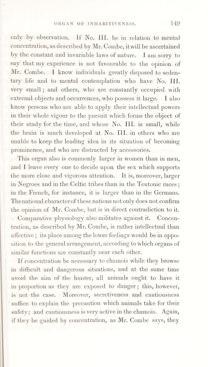 only by observation. If No, III. be in relation to mental concentration, as described by Mr. Combe, it will be ascertained by the constant and invariable laws of nature. I am sorry to say that my experience is not favourable to the opinion of Mr. Combe. I know individuals greatly disposed to seden¬ tary life and to mental contemplation who have No. III. very small; and others, who are constantly occupied with external objects and occurrences, who possess it large. I also know persons who are able to apply their intellectual powers in their whole vigour to the pursuit which forms the object of their study for the time, and whose No. III. is small, while the brain is much developed at No. III. in others who are unable to keep the leading idea in its situation of becoming prominence, and who are distracted by accessories. This organ also is commonly larger in women than in men, and I leave every one to decide upon the sex which supports the more close and vigorous attention. It is, moreover, larger in Negroes and in the Celtic tribes than in the Teutonic races; in the French, for instance, it is larger than in the Germans. The national character of these nations not only does not confirm the opinion of Mr. Combe, but is in direct contradiction to it. Comparative physiology also militates against it. Concen¬ tration, as described by Mr. Combe, is rather intellectual than affective; its place among the lower feelings would be in oppo¬ sition to the general arrangement, according to which organs of similar functions are constantly near each other. If concentration be necessary to chamois while they browse in difficult and dangerous situations, and at the same time avoid the aim of the hunter, all animals ought to have it in proportion as they are exposed to danger; this, however, is not the case. Moreover, secretiveness and cautiousness suffice to explain the precaution which animals take for their safety; and cautiousness is very active in the chamois. Again, if they be guided by concentration, as Mr. Combe says, they