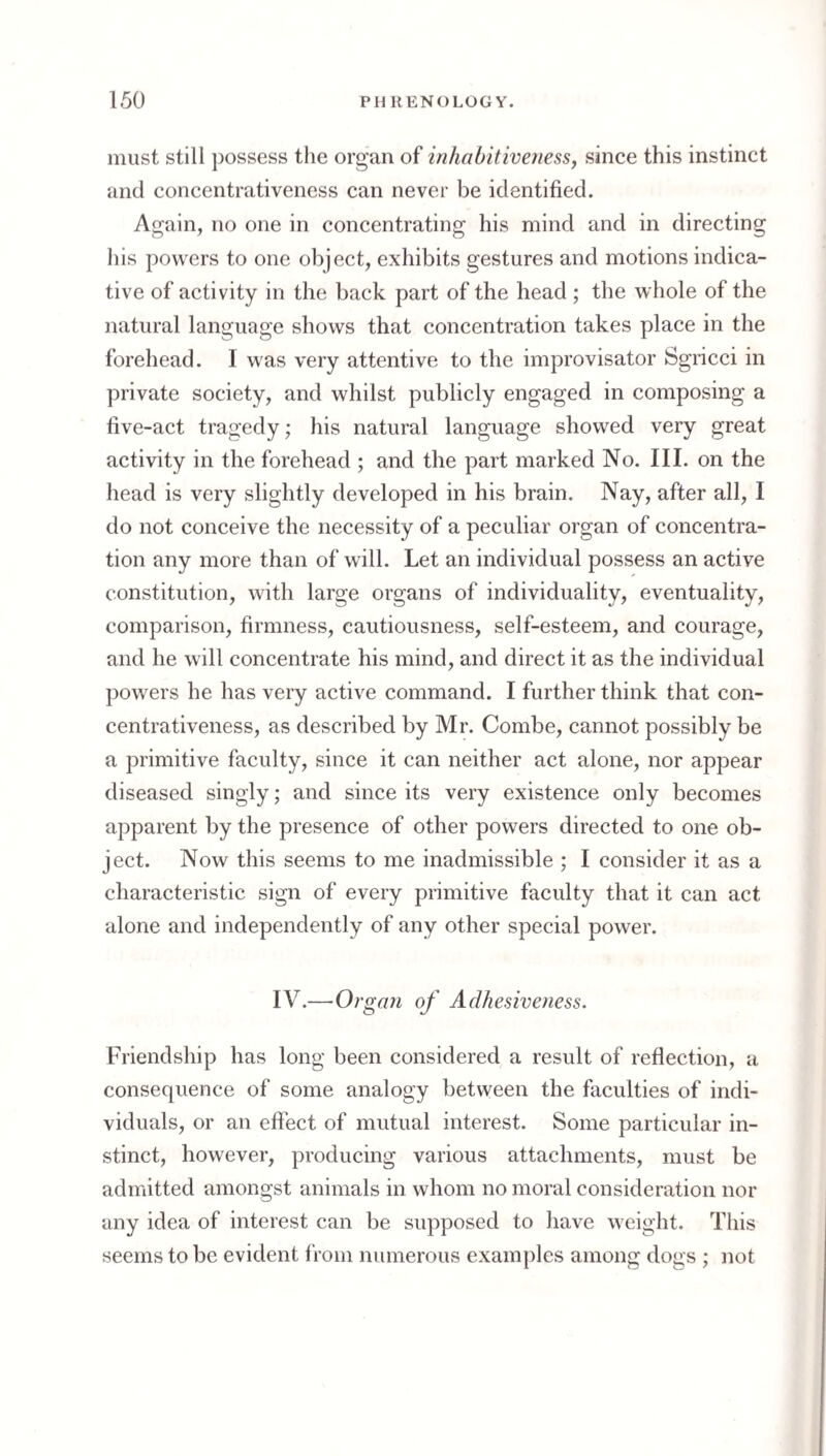 must still possess the organ of inhabitiveness, since this instinct and concentrativeness can never be identified. Again, no one in concentrating his mind and in directing his powers to one object, exhibits gestures and motions indica¬ tive of activity in the back part of the head; the whole of the natural language shows that concentration takes place in the forehead. I was very attentive to the improvisator Sgricci in private society, and whilst publicly engaged in composing a five-act tragedy; his natural language showed very great activity in the forehead ; and the part marked No. III. on the head is very slightly developed in his brain. Nay, after all, I do not conceive the necessity of a peculiar organ of concentra¬ tion any more than of will. Let an individual possess an active constitution, with large organs of individuality, eventuality, comparison, firmness, cautiousness, self-esteem, and courage, and he will concentrate his mind, and direct it as the individual powers he has very active command. I further think that con¬ centrativeness, as described by Mr. Combe, cannot possibly be a primitive faculty, since it can neither act alone, nor appear diseased singly; and since its very existence only becomes apparent by the presence of other powers directed to one ob- ject. Now this seems to me inadmissible ; I consider it as a characteristic sign of every primitive faculty that it can act alone and independently of any other special power. IV.—Organ of Adhesiveness. Friendship has long been considered a result of reflection, a consequence of some analogy between the faculties of indi¬ viduals, or an effect of mutual interest. Some particular in¬ stinct, however, producing various attachments, must be admitted amongst animals in whom no moral consideration nor any idea of interest can be supposed to have weight. This seems to be evident f rom numerous examples among dogs ; not
