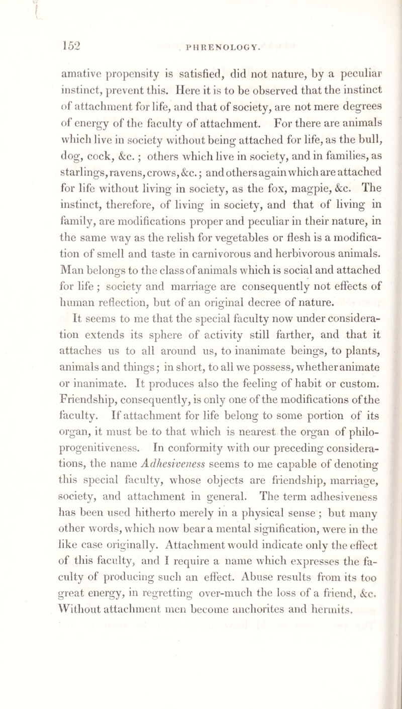 anifitivc propensity is satisfied, did not nature, by a peculiar instinct, j)revent this. Here it is to be observed that the instinct of attachment for life, and that of society, are not mere degrees of energy of the faculty of attachment. For there are animals which live in society without being attached for life, as the bull, dog, cock. See.; others which live in society, and in families, as starlings, ravens, crows,&c.; and others again which are attached for life without living in society, as the fox, magpie. See. The instinct, therefore, of living in society, and that of living in family, are modifications proper and peculiar in their nature, in the same way as the relish for vegetables or flesh is a modifica¬ tion of smell and taste in carnivorous and herbivorous animals. Man belong-s to the class of animals which is social and attached for life ; society and marriage are consequently not effects of human reflection, but of an original decree of nature. It seems to me that the special faculty now under considera¬ tion extends its sphere of activity still farther, and that it attaches us to all around us, to inanimate beings, to plants, animals and things; in short, to all we possess, whether animate or inanimate. It produces also the feeling of habit or custom. Friendship, consequently, is only one of the modifications of the faculty. If attachment for life belong to some portion of its organ, it must be to that which is nearest the organ of philo¬ progenitiveness. In conformity with our preceding considera¬ tions, the name Adhesiveness seems to me capable of denoting this special faculty, whose objects are friendsliip, marriage, society, and attachment in general. The term adhesiveness has been used hitherto merely in a physical sense ; but many other words, which now bear a mental signification, were in the like case originally. Attachment would indicate only the eftbet of this faculty, and I require a name which expresses the fa¬ culty of producing such an effect. Abuse results from its too great energy, in regretting over-much the loss of a friend. See. Without attachment men become anchorites and hermits.