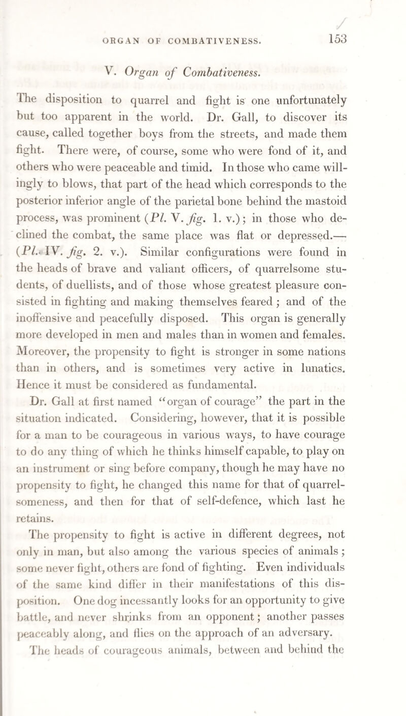V. Organ of Combativeness. The disposition to quarrel and fight is one unfortunately but too apparent in the world. Dr. Gall, to discover its cause, called together boys from the streets, and made them fight. There were, of course, some who were fond of it, and others who were peaceable and timid. In those who came will¬ ingly to blows, that part of the head which corresponds to the posterior inferior angle of the parietal bone behind the mastoid process, was prominent (PL y.fg. 1. v.); in those who de¬ clined the combat, the same place was flat or depressed.— (PL‘lV.fg, 2. V.). Similar configurations were found in the heads of brave and valiant officers, of quarrelsome stu¬ dents, of duellists, and of those whose greatest pleasure con¬ sisted in fighting and making themselves feared ; and of the inoffensive and peacefully disposed. This organ is generally more developed in men and males than in women and females. Moreover, the propensity to fight is stronger in some nations than in others, and is sometimes very active in lunatics. Hence it must be considered as fundamental. Dr. Gall at first named organ of courage’’ the part in the situation indicated. Considering, however, that it is possible for a man to be courageous in various ways, to have courage to do any thing of which he thinks himself capable, to play on an instrument or sing before company, though he may have no propensity to fight, he changed this name for that of quarrel¬ someness, and then for that of self-defence, which last he retains. The propensity to fight is active in different degrees, not only in man, but also among the various species of animals; some never fight, others are fond of fighting. Even individuals of the same kind differ in their manifestations of this dis¬ position. One dog incessantly looks for an opportunity to give battle, and never shrinks from an opponent; another passes peaceably along, and Hies on the approach of an adversary. The heads of courageous animals, between and behind the