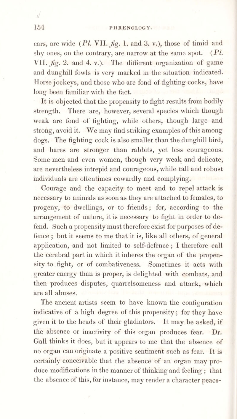 ears, are wide { PI. W\\. Jig. 1. and 3. v.), those of timid and shy ones, on the contrary, are narrow at the same spot. {PI. Vli.Jig. 2. and 4. v.). The different organization of game and dunghill fowls is very marked in the situation indicated. Horse jockeys, and those who are fond of fighting cocks, have long been familiar with the fact. It is objected that the propensity to fight results from bodily strength. There are, however, several species which though weak are fond of fighting, while others, though large and strong, avoid it. We may find striking examples of this among dogs. The fighting cock is also smaller than the dunghill bird, and hares are stronger than rabbits, yet less courageous. Some men and even women, though very weak and delicate, are nevertheless intrepid and courageous, while tall and robust individuals are oftentimes cowardly and complying. Courage and the capacity to meet and to repel attack is necessary to animals as soon as they are attached to females, to progeny, to dwellings, or to friends; for, according to the arrangement of nature, it is necessary to fight in order to de¬ fend. Such a propensity must therefore exist for purposes of de¬ fence ; but it seems to me that it is, like all others, of general application, and not limited to self-defence; I therefore call the cerebral part in which it inheres the organ of the propen¬ sity to fight, or of combativeness. Sometimes it acts with greater energy than is proper, is delighted with combats, and then produces disputes, quarrelsomeness and attack, which are all abuses. The ancient artists seem to have known the confiauration indicative of a high degree of this propensity; for they have given it to the heads of their gladiators. It may be asked, if the absence or inactivity of this organ produces fear. Dr. Gall thinks it does, but it appears to me that the absence of no organ can originate a positive sentiment such as fear. It is certainly conceivable that the absence of an organ may pro¬ duce modifications in the manner of thinking and feeling ; that the absence of this, for instance, may render a character peace-
