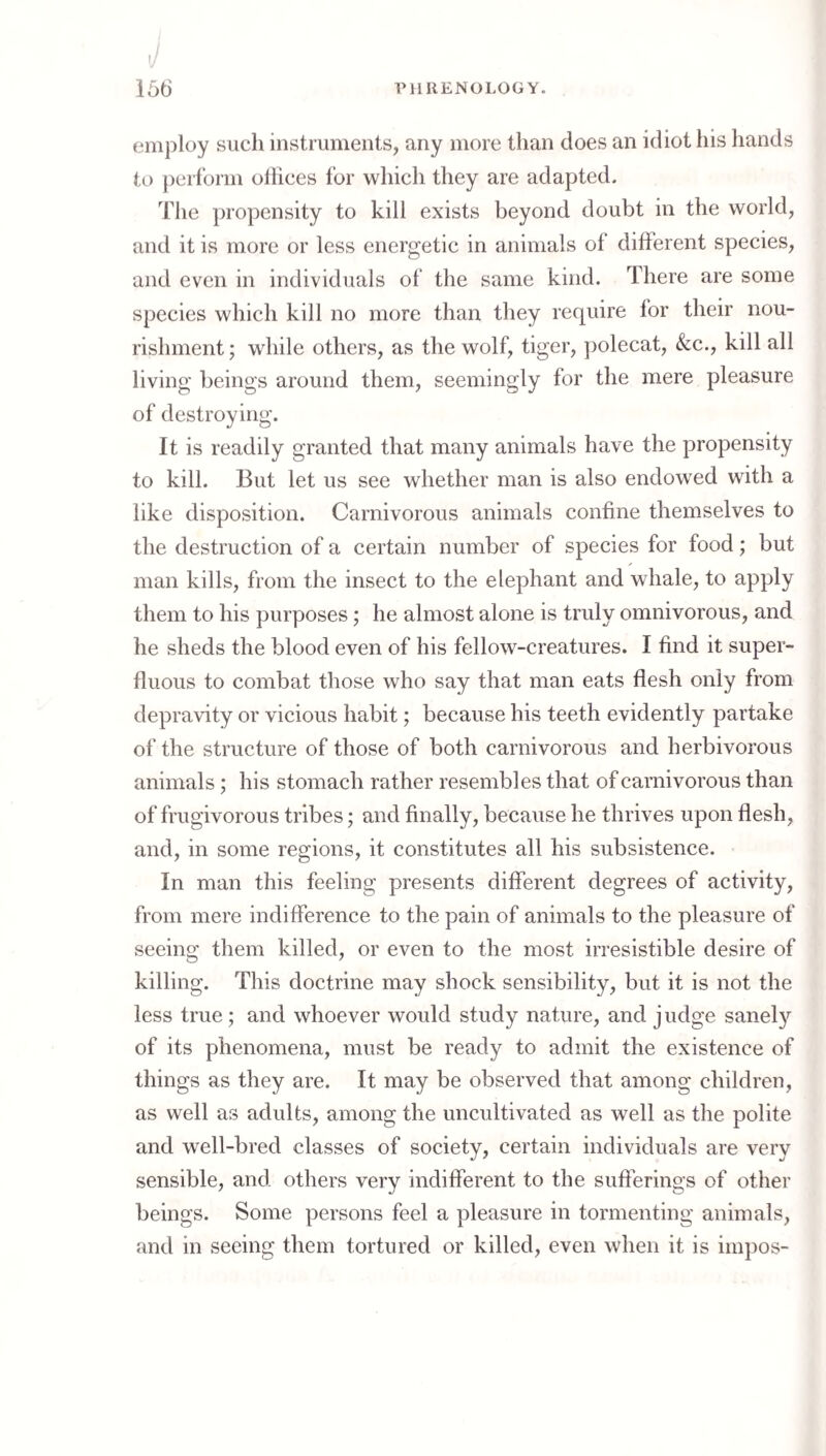 employ such instruments, any more than does an idiot his liands to ])erform offices for which they are adapted. The propensity to kill exists beyond doubt in the world, and it is more or less energetic in animals of different species, and even in individuals of the same kind. There are some species which kill no more than they require for their nou¬ rishment ; while others, as the wolf, tiger, ])olecat, &c., kill all living beings around them, seemingly for the mere pleasure of destroying. It is readily granted that many animals have the propensity to kill. But let us see whether man is also endowed with a like disposition. Carnivorous animals confine themselves to the destruction of a certain number of species for food; but man kills, from the insect to the elephant and whale, to apply them to his purposes; he almost alone is truly omnivorous, and he sheds the blood even of his fellow-creatures. I find it super¬ fluous to combat those who say that man eats flesh only from depravity or vicious habit; because his teeth evidently partake of the structure of those of both carnivorous and herbivorous animals; his stomach rather resembles that of carnivorous than of frugivorous tribes; and finally, because he thrives upon flesh, and, in some regions, it constitutes all his subsistence. In man this feeling presents different degrees of activity, from mere indifference to the pain of animals to the pleasure of seeing them killed, or even to the most irresistible desire of killing. This doctrine may shock sensibility, but it is not the less true; and whoever would study nature, and judge sanel)'^ of its phenomena, must be ready to admit the existence of things as they are. It may be observed that among children, as well as adults, among the uncultivated as well as the polite and well-bred classes of society, certain individuals are very sensible, and others very indifferent to the sufferings of other beings. Some persons feel a pleasure in tormenting animals, and in seeing them tortured or killed, even when it is impos-