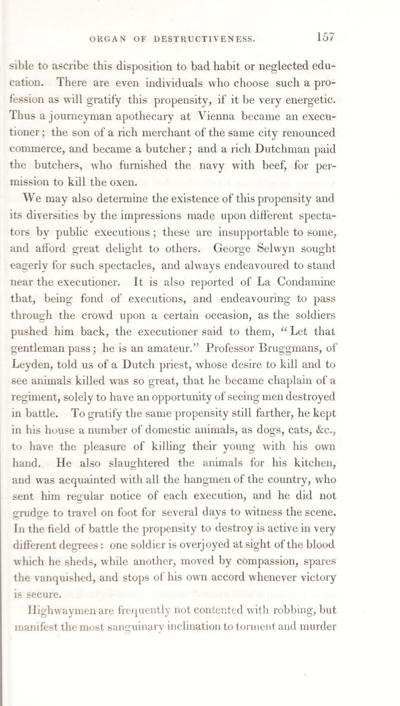 sible to ascribe this disposition to bad habit or neglected edu¬ cation. There are even individuals who choose such a pro¬ fession as will gratify this propensity, if it be very energetic. Thus a journeyman apothecary at Vienna became an execu¬ tioner ; the son of a rich merchant of the same city renounced commerce, and became a butcher ,• and a rich Dutchman paid the butchers, who furnished the navy with beef, for per¬ mission to kill the oxen. We may also determine the existence of this propensity and its diversities by the impressions made upon different specta¬ tors by public executions; these are insupportable to some, and afford great delight to others. George Selwyn sought eagerly for such spectacles, and always endeavoured to stand near the exeeutioner. It is also reported of La Condamine that, being fond of executions, and endeavouring to pass through the crowd upon a certain occasion, as the soldiers pushed him back, the executioner said to them, Let that gentleman pass; he is an amateur.” Professor Bruggmans, of Leyden, told us of a Dutch priest, whose desire to kill and to see animals killed was so great, that he became chaplain of a regiment, solely to have an opportunity of seeing men destroyed in battle. To gratify the same propensity still farther, he kept in his house a number of domestic animals, as dogs, cats, &:c., to have the pleasure of killing their young with his own hand. He also slaughtered the animals for his kitchen, and was acquainted with all the hangmen of the country, who sent him regular notice of each execution, and he did not grudge to travel on foot for several days to witness the scene. In the field of battle the propensity to destroy is active in very different degrees: one soldier is overjoyed at sight of the blood which he sheds, while another, moved by compassion, spares the vanquished, and stops of his own accord whenever victory is secure. Highwaymen are fre({uently not contented with robbing, but manifest the most sanguinary inclination to torment and murder