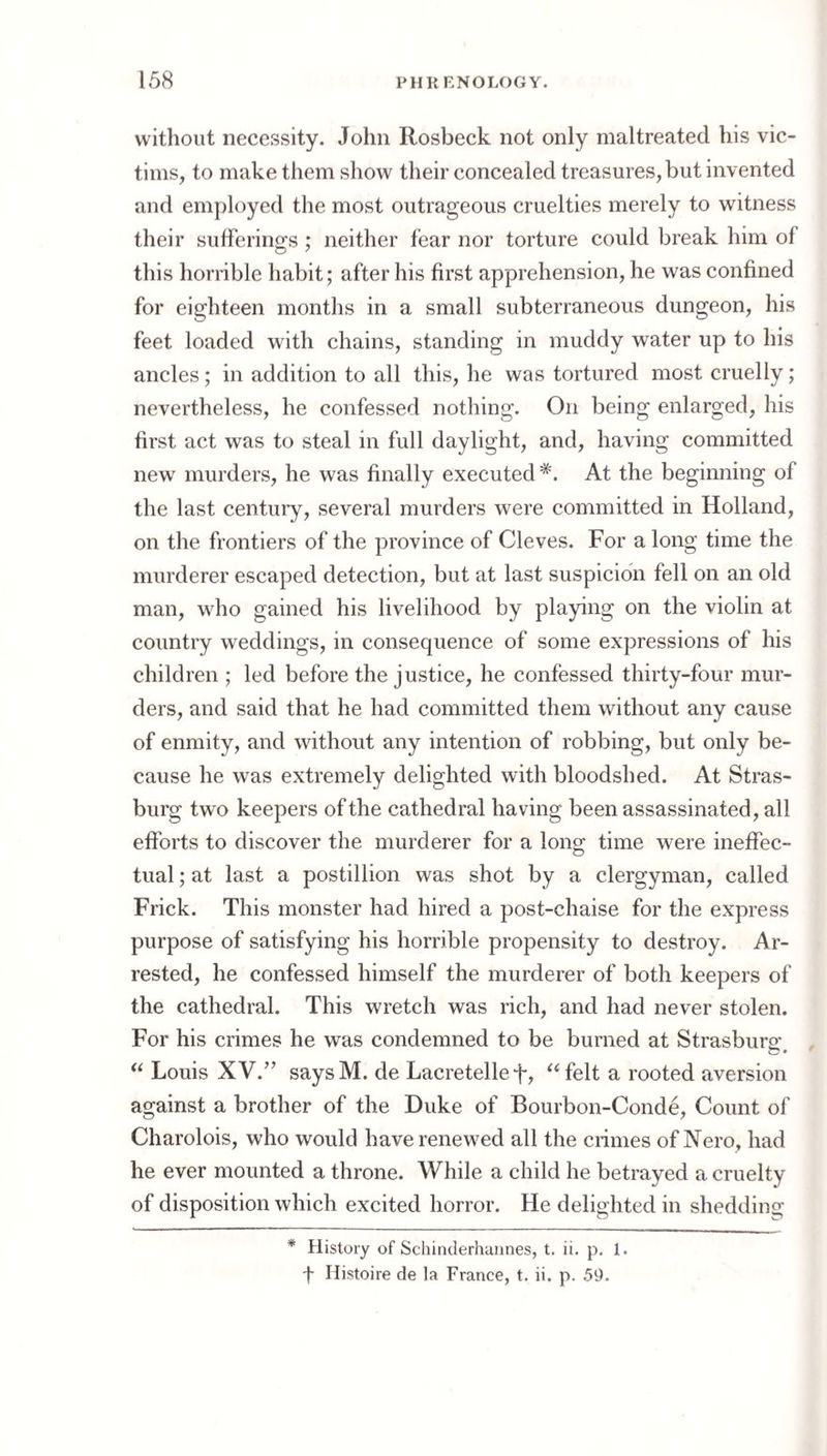 without necessity. John Rosbeck not only maltreated his vic¬ tims, to make them show their concealed treasures, but invented and employed the most outrageous cruelties merely to witness their sufferings ; neither fear nor torture could break him of this horrible habit; after his first apprehension, he was confined for eighteen months in a small subterraneous dungeon, his feet loaded with chains, standing in muddy water up to his ancles; in addition to all this, he was tortured most cruelly; nevertheless, he confessed nothing. On being enlarged, his first act was to steal in full daylight, and, having committed new murders, he was finally executed*. At the beginning of the last century, several murders were committed in Holland, on the frontiers of the province of Cleves. For a long time the murderer escaped detection, but at last suspicion fell on an old man, who gained his livelihood by playing on the violin at country weddings, in consequence of some expressions of his children ; led before the justice, he confessed thirty-four mur¬ ders, and said that he had committed them without any cause of enmity, and without any intention of robbing, but only be¬ cause he was extremely delighted with bloodshed. At Stras- burg two keepers of the cathedral having been assassinated, all efforts to discover the murderer for a long time were ineffec¬ tual ; at last a postillion was shot by a clergyman, called Frick. This monster had hired a post-chaise for the express purpose of satisfying his horrible propensity to destroy. Ar¬ rested, he confessed himself the murderer of both keepers of the cathedral. This wretch was rich, and had never stolen. For his crimes he was condemned to be burned at Strasburo* Louis XV.’’ saysM. de Lacretellef, ^^felt a rooted aversion against a brother of the Duke of Bourbon-Conde, Count of Charolois, who would have renewed all the crimes of Nero, had he ever mounted a throne. While a child he betrayed a cruelty of disposition which excited horror. He delighted in shedding * History of Schinderhuiines, t. ii. p. 1. -f- Histoire de la France, t. ii. p. 59.