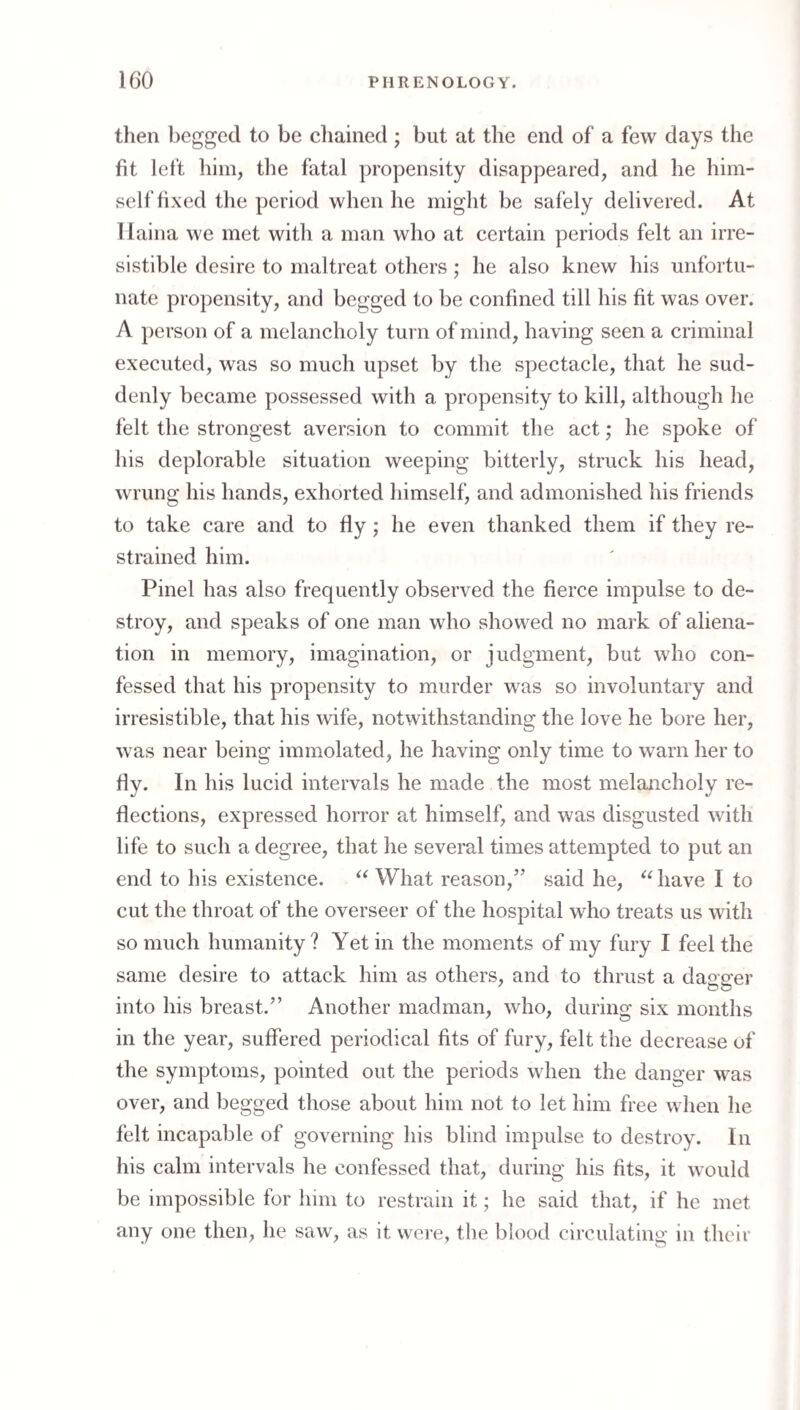 then begged to be chained; but at the end of a few days the fit left him, the fatal propensity disappeared, and he him¬ self fixed tlie period when he might be safely delivered. At Ilaina we met with a man who at certain periods felt an irre¬ sistible desire to maltreat others; he also knew his unfortu¬ nate propensity, and begged to be confined till his fit was over. A })erson of a melancholy turn of mind, having seen a criminal executed, was so much upset by the spectacle, that he sud¬ denly became possessed with a propensity to kill, although he felt the strongest aversion to commit the act; he spoke of his deplorable situation weeping bitterly, struck his head, wrung his hands, exhorted himself, and admonished his friends to take care and to fly; he even thanked them if they re¬ strained him. Pinel has also frequently observed the fierce impulse to de¬ stroy, and speaks of one man who showed no mark of aliena¬ tion in memory, imagination, or judgment, but who con¬ fessed that his propensity to murder was so involuntary and irresistible, that his wife, notwithstanding the love he bore her, was near being immolated, he having only time to warn her to fly. In his lucid intervals he made the most melancholy re¬ flections, expressed horror at himself, and was disgusted with life to such a degree, that he several times attempted to put an end to his existence. What reason,’’ said he, have I to cut the throat of the overseer of the hospital who treats us with so much humanity? Yet in the moments of my fury I feel the same desire to attack him as others, and to thrust a dao p^er into his breast.” Another madman, who, during six months in the year, suffered periodical fits of fury, felt the decrease of the symptoms, pointed out the periods when the danger was over, and begged those about him not to let him free wlien he felt incapable of governing his blind impulse to destroy. In his calm intervals he confessed that, during his fits, it would be impossible for him to restrain it; he said that, if he met any one then, he saw, as it were, the blood circulatino- in their