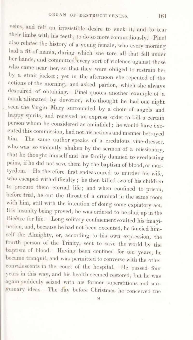\einfe, and felt an irresistible desire to suck it, and to tear their limbs with his teeth, to do so more commodiously. Pinel also relates the history of a young female, who every morning had a fit of mania, during which she tore all that fell under her hands, and committed every sort of violence against those who came near her, so that they were obliged to restrain her by a strait jacket; yet in the afternoon she repented of the actions of the morning, and asked pardon, which she always despaired of obtaining. Pinel quotes another example of a monk alienated by devotion, who thought he had one night seen the Virgin Mary surrounded by a choir of angels and happy spirits, and received an express order to kill a certain person whom he considered as an infidel; he would have exe¬ cuted this commission, had not his actions and manner betrayed him. Ihe same author speaks of a credulous vine-dresser, who was so violently shaken by the sermon of a missionary, that he thought himself and his family damned to everlasting pains, if he did not save them by the baptism of blood, or mar¬ tyrdom. He therefore first endeavoured to murder his wife, who escaped with difficulty ; he then killed two of his children to procure them eternal life; and when confined to prison, before trial, he cut the throat of a criminal in the same room with him, still with the intention of doing some expiatory act. His insanity being proved, he was ordered to be shut up in the Bicetre for life. Long solitary confinement exalted his imagi¬ nation, and, because he had not been executed, he fancied him¬ self the Almighty, or, according to his own expression, the fourth person of the Trinity, sent to save the world by the baptism of blood. Having been confined for ten years, he became tranquil, and was permitted to converse with the other convalescents in the court of the hospital. He passed four years in this way, and his health seemed restored, but he was again suddenly seized with his former superstitious and san¬ guinary ideas. The day before Christmas he conceived the M