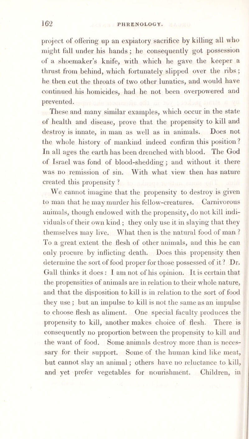 project of ottering up an expiatory sacrifice by killing all who might fiill under his hands; he consequently got possession of a shoemaker’s knife, with which he gave the keeper a tlirust from behind, which fortunately slipped over the ribs; he then cut the throats of two other lunatics, and would have continued his homicides, had he not been overpowered and prevented. These and many similar examjjles, which occur in the state of health and disease, prove that the propensity to kill and destroy is innate, in man as well as in animals. Does not the whole history of mankind indeed confirm this position ? In all ages the earth has been drenched with blood. The God of Israel was fond of blood-shedding; and without it there was no remission of sin. With what view then has nature created this propensity ? We cannot imagine that the propensity to destroy is given to man that he may murder his fellow-creatures. Carnivorous animals, though endowed with the propensity, do not kill indi¬ viduals of their own kind ; they only use it in slaying that they themselves may live. What then is the natural food of man ? To a o'reat extent the flesh of other animals, and this he can only procure by inflicting death. Does this propensity then determine the sort of food proper for those possessed of it ? Dr. Gall thinks it does : I am not of his opinion. It is certain that the propensities of animals are in relation to their whole nature, and that the disposition to kill is in relation to the sort of food they use ; but an impulse to kill is not the same as an impulse to choose flesh as aliment. One special faculty produces the propensity to kill, another makes choice of flesh. There is consequently no proportion between the propensity to kill and the want of food. Some animals destroy more than is neces¬ sary for their support. Some of the human kind like meat, but cannot slay an animal; others have no reluctance to kill, and yet prefer vegetables for nourishment. Children, in