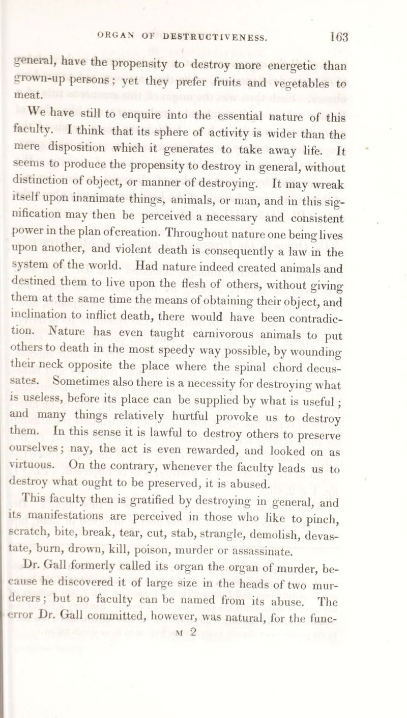 geneial, have the propensity to destroy more energetic than giown-up persons; yet they prefer fruits and vegetables to meat. We have still to enquire into the essential nature of this faculty. I think that its sphere of activity is wider than the mere disposition which it generates to take away life. It seems to produce the propensity to destroy in general, without distinction of object, or manner of destroying. It may wreak Itself upon inanimate things, animals, or man, and in this sig¬ nification may then be perceived a necessarv and consistent power in the plan ofcreation. Throughout nature one being lives upon another, and violent death is consequently a law in the system of the world. Had nature indeed created animals and destined them to live upon the flesh of others, without giving them at the same time the means of obtaining their object, and inclination to inflict death, there would have been contradic¬ tion. jNature has even taught carnivorous animals to put others to death in the most speedy way possible, by wounding their neck opposite the place where the spinal chord decus¬ sates. Sometimes also there is a necessity for destroying what is useless, before its place can be supplied by what is useful; and many things relatively hurtful provoke us to destroy them. In this sense it is lawful to destroy others to preserve ourselves; nay, the act is even rewarded, and looked on as virtuous. On the contrary, whenever the faculty leads us to destroy what ought to be preserved, it is abused. This faculty then is gratified by destroying in general, and its manifestations are perceived in those who like to pinch, scratch, bite, break, tear, cut, stab, strangle, demolish, devas¬ tate, burn, drown, kill, poison, murder or assassinate. Dr. Gall formerly called its organ the organ of murder, be¬ cause he discovered it of large size in the heads of two mur¬ derers ; but no faculty can be named from its abuse. The error Dr. Gall committed, however, was natural, for the func- M 2