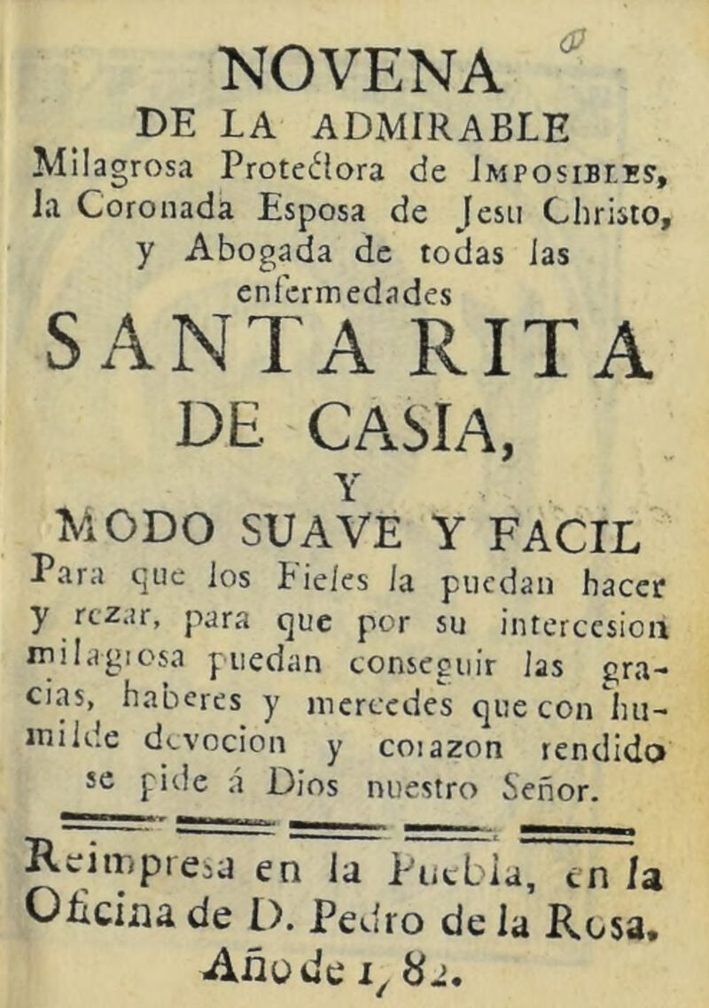 NOVENA DE LA ADMIRABLE Milagrosa Proteííora de iMPosiBLEy, la Coronada Esposa de Jesii Christo, y Abogada de todas las enfermedades SANTA RITA DE CASIA, Y MODO SUAVE Y FACIL Para que los t leles la puedan hacer y rezar, para que por su intcrccsioa milagiosa puedan conseguir las gra- cias, haberes y mercedes que con hu- milde devoción y coiazon rendido se pide á Dios nuestro Señor. Reimpresu en la Tiitbia, en la OEcina de p. Pedro de la Rosa. Añude 8-¡.