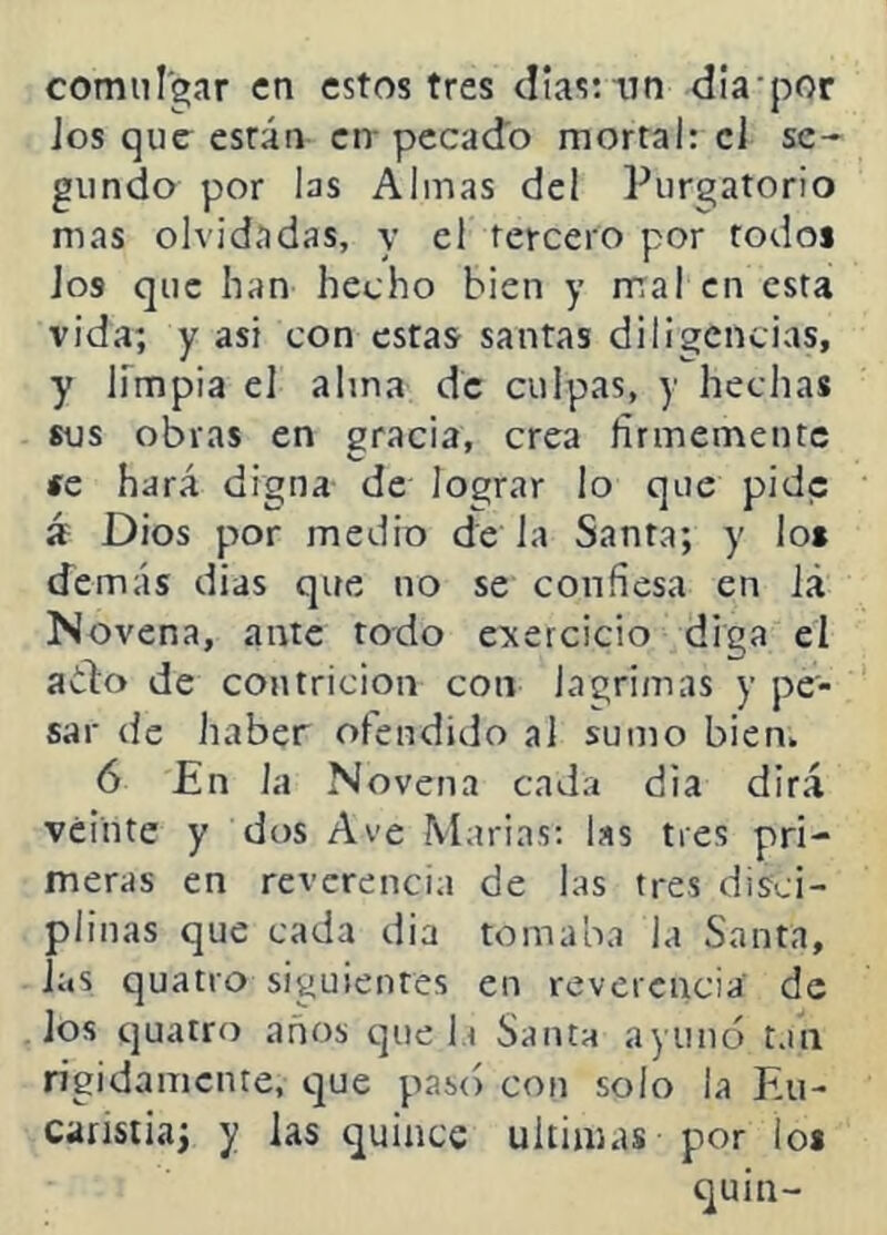 comulgar en estos tres clias:“iin dia por jos que esrán en- pecado mortal: ci se- gundo por las Almas del Purgatorio mas olvidadas, y el tercero por todos ios que han hecho bien y mal en esta vida; y asi con estas santas diligencias, y limpia el alma de culpas, y hechas sus obras en gracia, crea firmemente se hará digna de lograr lo que pide á Dios por medio de la Santa; y lo* demás dias que no se confiesa en iá Novena, ante todo ejercicio diga el ado de contrición con lagrimas y pe- sar de haber ofendido al sumo bien. 6 En la Novena cada dia dirá veinte y dos Ave Marías; las tres pri- meras en reverencia de las tres disci- plinas que cada dia tomaba la Santa, las quatio siguientes en reverencia de los quatro anos que la Santa ayunó tan rígidamente, que pas() con solo la Eu- caristía; y las quince ultimas por lo* quin-