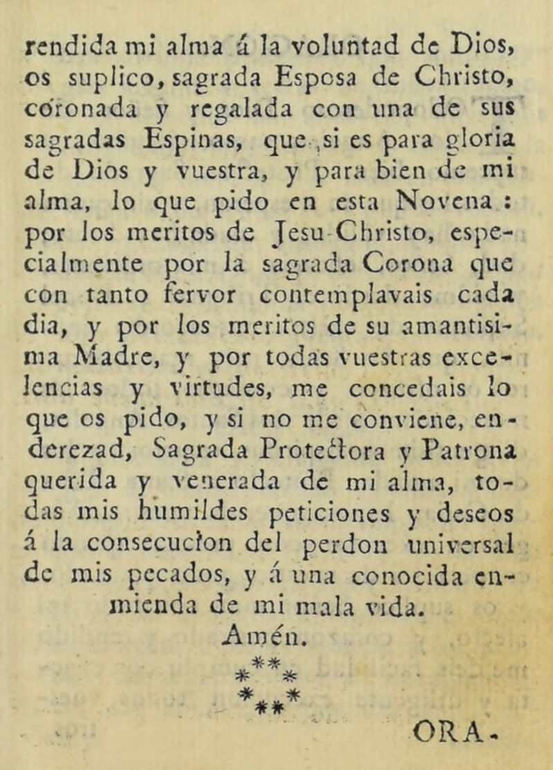 rendida mi alma ú la voluntad de Dios, os suplico, sagrada Espesa de Christo, coronada y regalada con una de sus sagradas Espinas, que ,si es pava gloria de Dios y vuestra, y para bien de mi alma, lo que pido en esta Novena ; por los méritos de Jesu Christo, espe- cialmente por la sagrada Corona que con tanto fervor contemplavais cada dia, y por ios méritos de su amantisl- nia Madre, y por todas vuestras exce- lencias y virtudes, me concedáis lo que os pido, y si no me conviene, en- derezad, Sagrada Proteclora y Patrona querida y venerada de mi alma, to- das mis humildes peticiones y deseos á la consecución del perdón universal de mis pecados, y á una conocida en- mienda de mi mala vida. Amen. ORA-