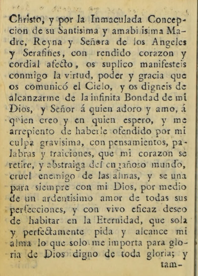 Chnsto,'y por la Inmaculada Concep- ción de su Santisima y amabi isima Ma- dre, Rcyna y Señ»ra de los Angeles y Serafines, con rendido corazón y cordial afedo, os suplico manifestéis conmigo la virtud, poder y gracia que os comunicó el Cielo, y os digneis de alcanzarme de la infinita Bondad de roí Dios, y Señor á quien adoro y amo, á qs'ien creo y en quien espero, y me arrepiento de habeile ofendido por mi culpa gravísima, con pensamientos, pa- labras y traiciones, que mi corazón se retire, y abstraiga def engañoso mundo, cruel enemigo de las almas, y se una para siempre con mi Dios, por medio de un ardentisimo amor de todas sus perfecciones, y con vivo eficaz deseo de habitar en la Eternidad, que sola y perfedamentc pida y alcance mi alma lo que solo nic importa para glo- ria de Dios digao de toda gloria; y