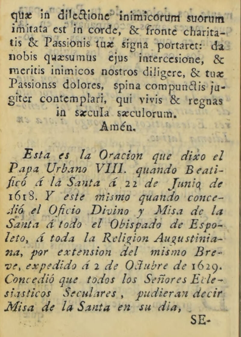qü» in dncílíoiic ínimícorum suoriTm imitata cst in cordc, & fronte charita- lis & Passionis tua: signa portarct: da iiobis quKsumus cjus interccsione, & ncritis inimicos nostros diiigcrc, & tua: Passionss dolores, spina compuníiis ju» glter contemplari, qui vivís & regnas ín sarcula sarculorum. Amén. ^sta fs la Oración que dixo el Papa Urbano VIH. qiiando Beati- ficó d la Santa d ii de Jnnici de i6i8. Y este mismo quando conce- dió el Oficio Divino y Misa de Lt Santa d todo el Obispado de Espo- leta, d toda la Religión Auí^ustinia- na, por extensión del mismo Bre- ve, expedido d 2 de Odubre de 1629. Conc edió que todos los Señores Ecle- siásticos Seculares , pudieran decir Misa de la Santa en su día, .