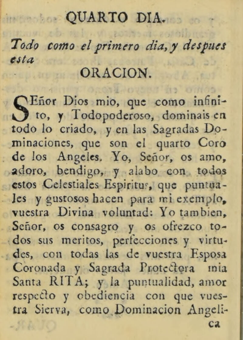 QUARTO DIA, Todo como el primero dia,y despiies esta ORACION. líñor Dios mió, que como infini- O to, y Todopoderoso, domináis en todo lo criado, y en las Sagradas Do- minaciones, que son el quarto Coro de los Angeles, Yo, Señor, os amo, adoro, bendigo, y alabo con todos estos Celestiales Espiritu*', que puntua- les y gustosos hacen para mi exemplo, vuestra Divina voluntad; Yo también. Señor, os consagro y os ofrezco to- dos sus méritos, perfecciones y virtu- des, con todas las de vuestra Esposa Coronada y Sagrada Protedora inia Santa RITAj y la puntualidad, amor respedo y obediencia con que vues- tra Sierva, como,Dominación Angelí-