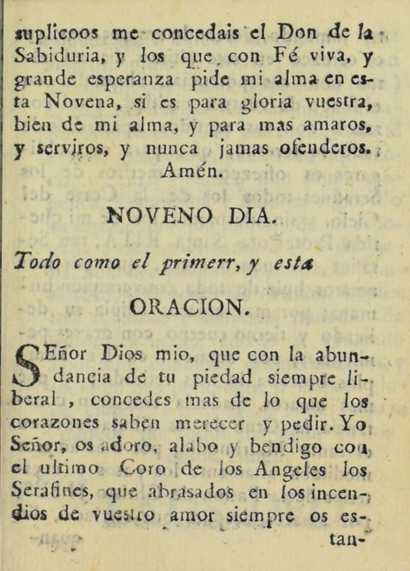 íiipllcoos me concedáis cl Don deja Sabiduría, y los que. con Fe viva, y grande esperanza pide mi alma en ci- ta Novena, si es para gloria vuestra, bien de mi alma, y para mas amaros, y serviros, y nunca jamas ofenderos. Amén. NOVENO DIA. Todo como el primerr, y esta ORACION. SEñor Dios mió, que con la abun- dancia de tu piedad siempre li- beral , concedes mas de lo que ios corazones saben merecer y pedir. Yo Señor, os adoro, alabo y bendigo con el ultimo Coro de Jos Angeles ios Serafines, que .abrasados en los incen-; dios de 'vucsiio amor siempre os es- tán-'