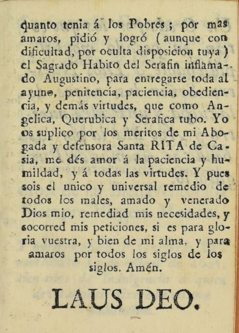 íjuanto tenia á' los Pobres ; por mas amaros, pidió y logró (aunque con difícultad, por oculta disposición tuya ) el Sagrado Habito del Serafín irtflama-- do Augustino, para entregarse toda al ayun», penitencia, paciencia, obedien- ria, y demás virtudes, que como An- gélica, Querúbica y Scrafíca tubo. Yo os suplico por ios méritos de mi Abo- gada y defensora Santa RITA de Ca- sia, me des amor á la paciencia y hu^ ¡ inildad, y á todas las virtudes. Y puc» sois el único y universal remedio de todos los males, amado y venerado Dios mió, remediad mis necesidades, y socorred mis peticiones, si es para glo- ria vuestra, y bien de mi alma, y para amaros por todos los siglos de los siglos. Amén. LAUS DEO,