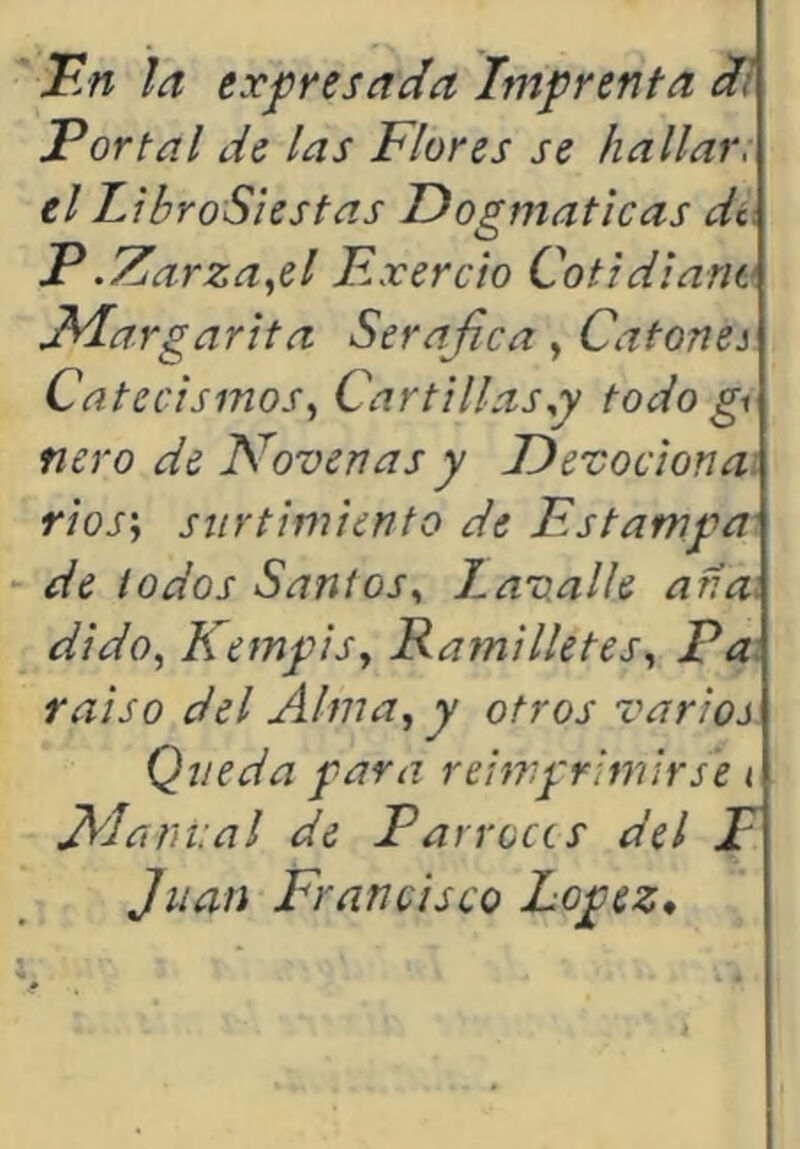 F.n ¡a exjpresada Imprenta li Portal de las Flores se hallar, el LibroS'iestas Dogmáticas di. P.71 arza,,el Excreto Cotidiano Tdargarita Seráfica, Catona Catecismos,^ Car tillas todo gi ñero de Novenas y Devoción a. rios'j surtimiento de Estampa de iodos Santos,, Lavalle ana: dido,^ Kempis,, Ratnilletes,, Pa: raiso del Alma, y otros varios Queda para reimprimirse < fi'lariiial de Parroces del P Juan Francisco López*