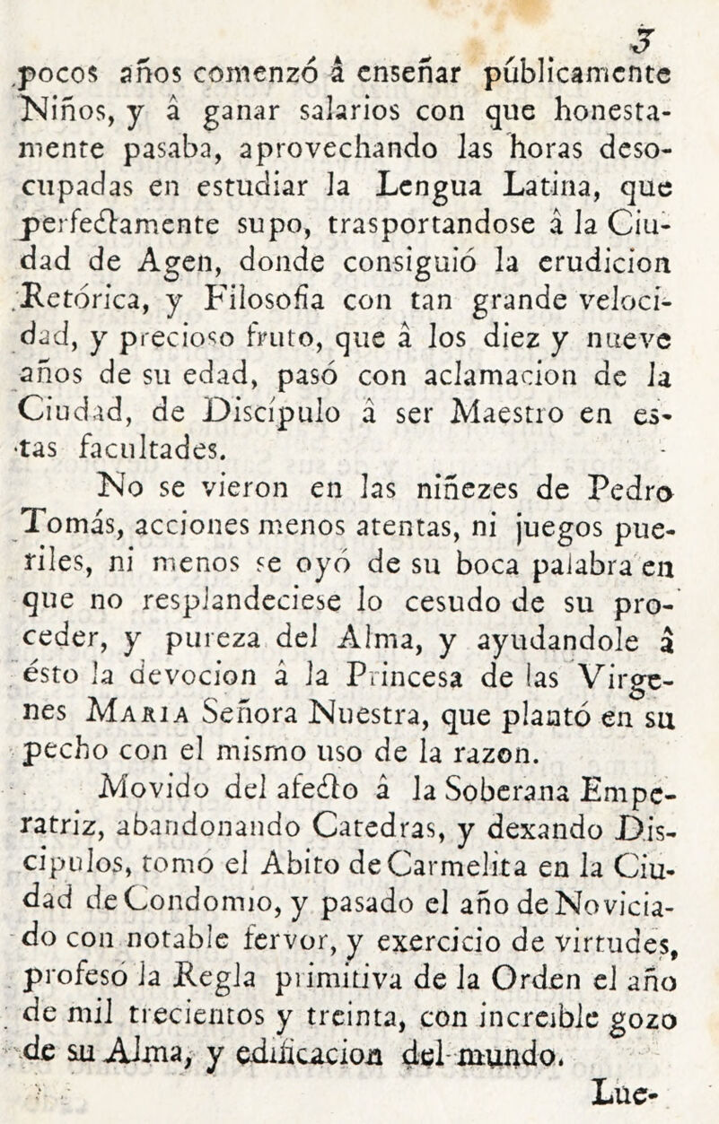 j ^pocos anos comenzó á enseñar públicamente Niños, y á ganar salarios con que honesta- mente pasaba, aprovechando las horas deso- cupadas en estudiar la Lengua Latina, que perfecfbamente supo, trasportándose á Ja Ciu- dad de Agen, donde consiguió la erudición .Retórica, y Filosofía con tan grande veloci- dad, y precioso fruto, que á los diez y nueve años de su edad, pasó con aclamación de Ja Ciudad, de Discípulo á ser Maestro en es- •tas facultades. No se vieron en las niñezes de Pedro To más, acciones menos atentas, ni juegos pue- riles, ni menos se oyó de su boca palabra'en que no resplandeciese lo cesudo de su pro- ceder, y pureza del Alma, y ayudándole á ésto la devoción á la Princesa de las Vírge- nes Makia Señora Nuestra, que plantó en su pecho con el mismo uso de la razón. Movido del afeólo á la Soberana Empe- ratriz, abandonando Cátedras, y dexando Dis- cípulos, tomo el Abito de Carmelita en la Ciu- dad deCondomio, y pasado el año de Novicia- do con notable fervor, y exercicio de virtudes, profesó la Regla primitiva de Ja Orden el año de mil trecientos y treinta, con increíble gozo su AJina, y edifícaciou del- xrfcuudo. Lüc-