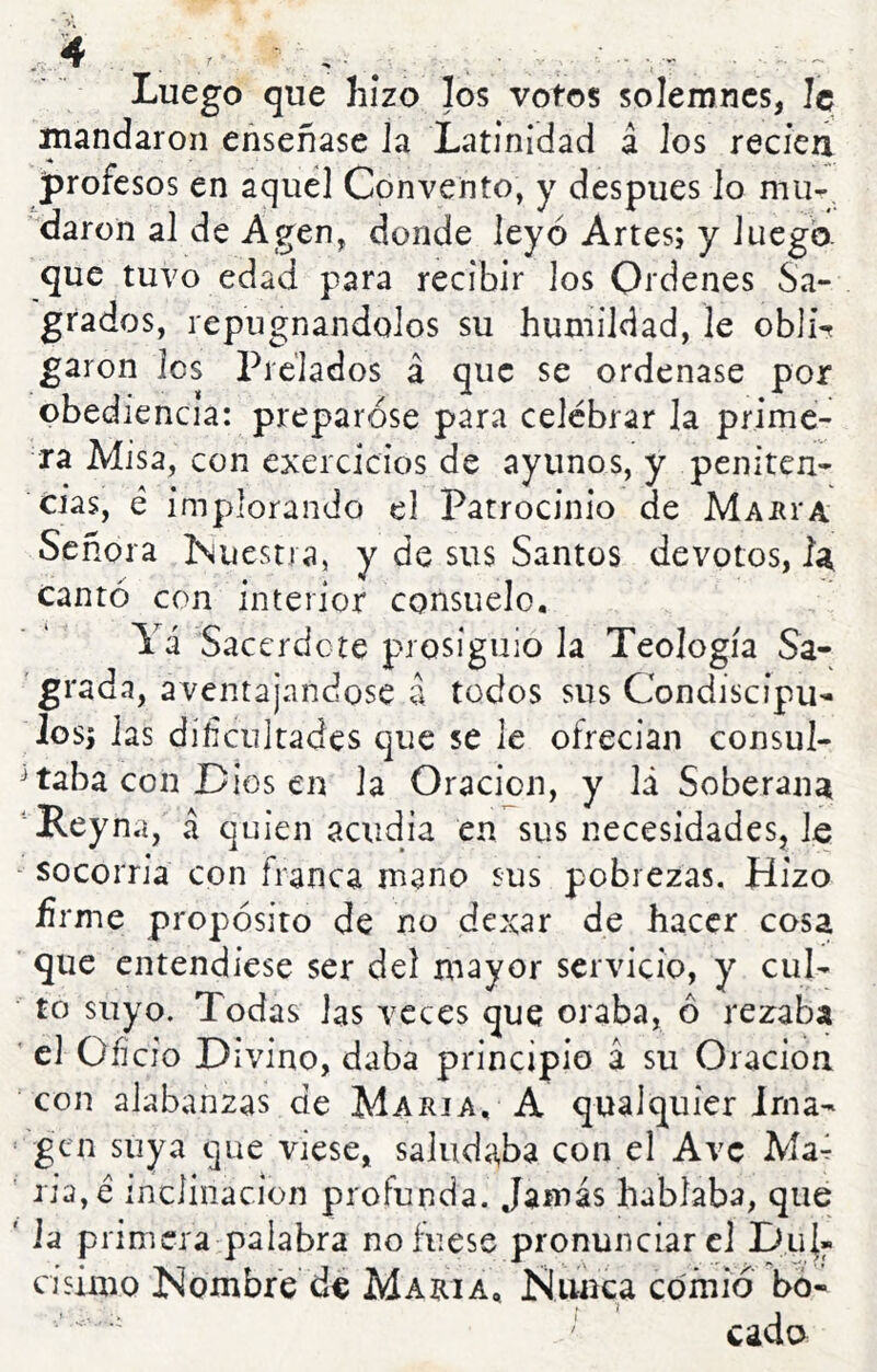 Luego que hizo los votos solemnes, Je mandaron enseñase la Latinidad á los recíeti profesos en aquel Convento, y después lo mu- daron al de Agen, donde leyó Artes; y luego, que tuvo edad para recibir los Ordenes Sa- grados, repugnándolos su humildad, le obli% garon los Prelados á que se ordenase por obediencia: preparóse para celebrar la prime- ra Misa, con exercicios de ayunos, y peniten- cias, é implorando el Patrocinio de Maí^i-a Señora iNuestra, y de sus Santos devotos, Ia cantó con interior consuelo. Yá Sacerdote prosiguió la Teología Sa- grada, aventajándose a todos sus Condiscípu- los; las dificultades que se le ofrecían consul- J taba con Dios en la Oración, y lá Soberana Reyna, á quien acudía en sus necesidades, le ' socorría con franca mano sus pobrezas. Hizo ñrme propósito de no dexar de hacer cosa que entendiese ser del nrayor servicio, y cul- to suyo. Todas las veces que oraba, ó rezaba ' el Oí] cío Divino, daba principio a su Oración con alabanzas de María. A qualquier irna- ‘ gen suya que viese, saluda,ba con el Ave Ma4 ' jia,é inclinación profunda. Jamás hablaba, que ' ia primera:paíabra no fuese pronunciare] Du{« cisimo iNombre de María. Nunca comió bo- cada