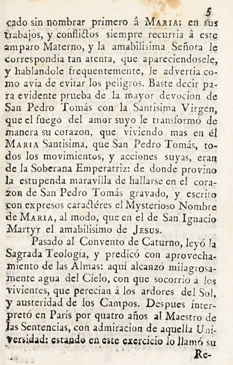 c^do sin nombrar primero á María; en trabajos, y conHiflos siempre recurría á este amparo Materno, y la amabilísima Señora le correspondía tan atenta, que apareciendoscle, y hablándole frequentementc, le advertía co- mo avia de evitar los peligros. Baste decir pa- ra evidente prueba de la mayor devoción de San Pedro Tomás con la Santísima Virgen, que el fuego del amor suyo le transformó de manera su corazón, que viviendo mas en él María Santísima, que San Pedro Tomás, to- dos los movimientos, y acciones suyas, eran de la Soberana Emperatriz: de donde provino 1.a estupenda maravilla de hallarse en el cora- ion de San Pedro Tomás gravado, y escrito ,Con expresos caraíléres el Mysterioso Nombre de María, al modo, que en el de SanTgnacio Martyr el amabilisimo de Jesús. Pasado al Convento de Caturno, leyó la Sagrada Teología, y predicó con aprovecha- miento de las Almas: aquí alcanzó milagrosa- mente agua dcl Cielo, con que socorrio a ios vivientes, que perecían á los ardores del Sol, y austeridad de los Campos. Después inter- pretó en París por quatro años al Maestro de Jas Sentencias, con admiración de aquella Uni- Versidad: 6sta»dd en este excrcicio Jo llamó su Re- V > .
