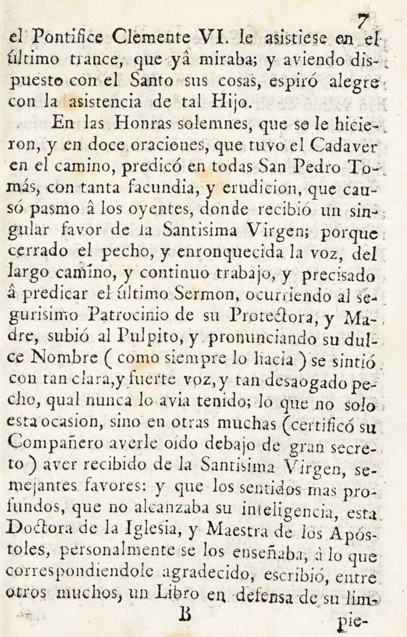 cl'Pontiílce Clemente VI. le asistiese en/eí r ultimo trance, que-ya miraba; y a viendo dis- ; puesto con el Santo sus cosas, espiró alegre- con la asistencia de tal Hijo. En las Honras solemnes, que se le hiere-, ron, y en doce oraciones, que tuvo el Cadáver en el camino, predicó en todas San Pedro To--, más, con tanta facundia, y erudición, que cau- só pasmo á los oyentes, donde recibió un sin-^ guiar favor de la Santísima Virgen; porque cerrado el pecho, y enronquecida la voz, del largo camino, y continuo trabajo, y precisado á predicar el ultimo Sermón, ocurriendo al se- gurisimo Patrocinio de su Protectora, y Ma- . dre, subió al Pulpito, y pronunciando su dul- ce Nombre ( como siempre lo hacia ) se sintió con tan clara,y fuerte vpz,y tan desaogado pe-' dio, qual nunca lo avia tenido; lo que no solo > esu Ocasión, sino en otras muchas (certificó su Compañero averie oído debajo de gran secre- to ) aver recibido de la Santisiina Virgen se- mejantes favores: y que los sentidos rnas pro- fundos, que no alcanzaba su iníeligencia, esta Düdora de la Iglesia, y Maestra de ios Após- toles, personalmente se los enseñaba, á lo que correspondiendolc agradecido, escribió, entre otros muchos^ un Libro en defensa de su lim^. ^ jie-