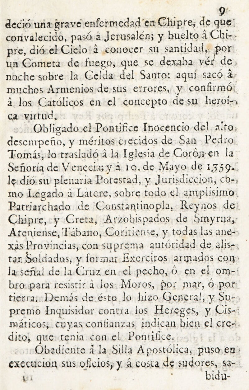 dedo liria grave* enferinedací'‘cn Ghiprcj de que^ convalecido, pasó á Jcmsalén; y buelto á Chi- • pre, dio. el Cielo á conocer su santidad, ^or un Cometa de fuego, que se dezaba ver de, noche sobre la Celda del Santo: aquí saco muchos Armenios de sus errores, y confirmó,, á los Católicos en el concepto de su heroí-. c.a virtud. Obligado el Pontífice Inocencio deí alto* desempeño, y méritos crecidos de San Pedro Tomiás, lo trasladó á la Iglesia de Coro;i en la Señoría de Venecu;y a lo. de Mayo de IJ59.’ Je dio su plenaria Potestad, y Jurisdicción, co-, mo Legado á Látere, sobre todo el amplisirno 1 Patriarchado de Constantinopla, Reynos de Chipre, y Creta, Arzobispados de Smyrna, Ateniense,Tábano, Contiense, y todas las ane-^ xas Provincias, con suprema autoridad de alis- tar5oldados, y foimat Exercitos aricados co4> la señal de la Cruz en el pecho, ó en el om-^ bro para resistir á los Moros, por inar, ó por^ tierra. Demás de ésto lo hizo .General, y Su- . premo Inquisidor contra ios Hereges, y pis-- máticos, cuyas, confianzas indican bien el ere-- dito, que tenía con el Ponrifíce. Obediente á la Silla Apostólica, puso en ‘ cxecucLoii sus o^ficios, y .á. costa de sudores, sa- i., * bidu-