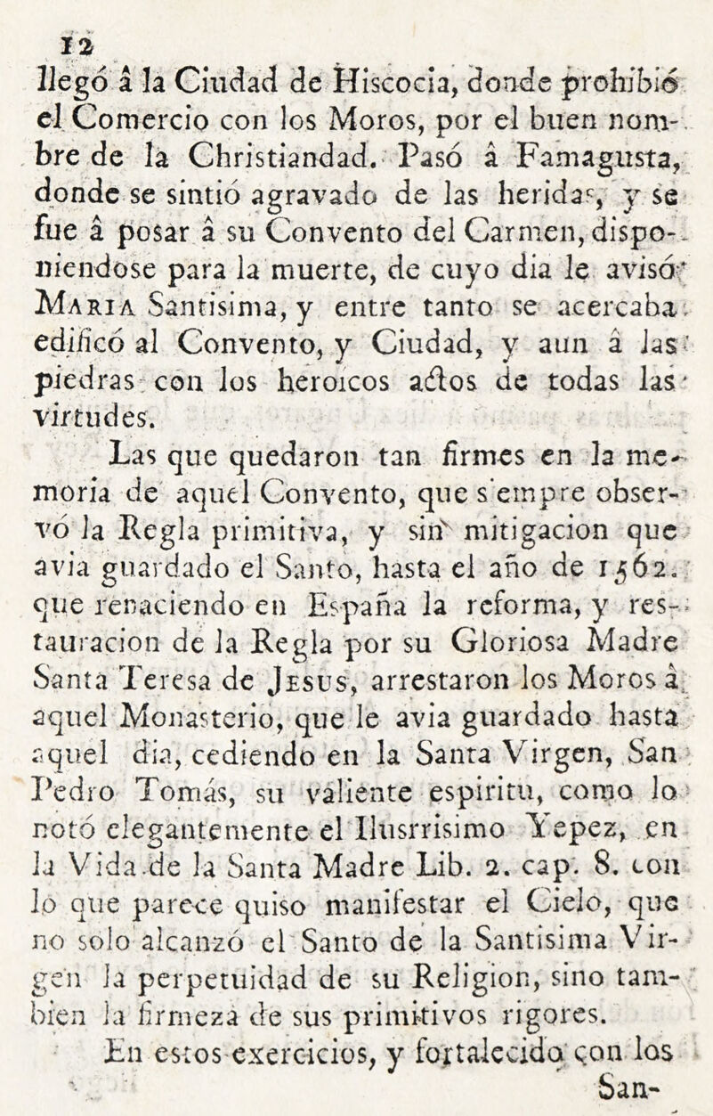 llegó a la Cíiidad de Hiscocla, donde prohibió el Comercio con los Moros, por el buen nom-. bre de la Christiandad. Pasó á Famagiista, donde se sintió agravado de las herida^', y se fue á posar á su Convento del Carmen, dispo-* uiendose para la muerte, de cuyo día le avisóf María Santisima, y entre tanto se acercahat edijficó al Convento, y Ciudad, y aun á jas< piedras^coii los heroicos ados de todas las' virtudes. Las que quedaron tan firmes en la me^ moría de aquel Convento, que s'empre obser-^ vó la Regla primitiva, y sin'^ mitigación que avia guardado el Santo, hasta el año de 1562. que renaciendo en España la reforma, y res-. tauracion de la Regla por su Gloriosa Madre Santa Teresa de Jesús, arrestaron los Morosa, aquel Monasterio, que le avia guardado hasta rsquel día, cediendo en la Santa Virgen, San Pedro Tomás, su valiente espíritu, como lo notó elegantemente elTlusrrisimo Tepez, en la Vida.de la Santa Madre Lib. 2. cap'. 8. coa lo que parece quiso manifestar el Cielo, que no solo alcanzó el Santo de la Santisima Vir- gen la perpetuidad de su Religión, sino tam- bién la firmeza de sus primitivos rigores. En estos exerciciüs, y fortalecida eon San-