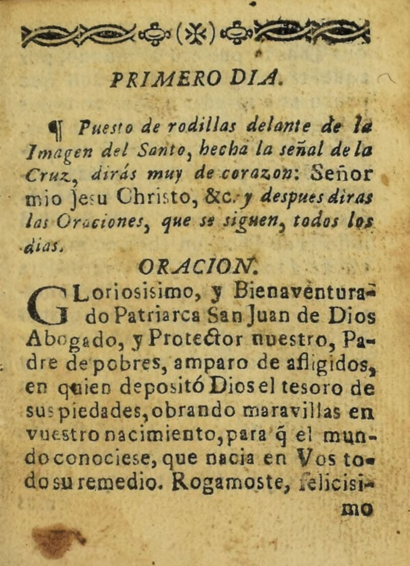 TRIMERO Olji. Tuesto de rodillas delante de íé Imagen del Santo^ hecha la señal de la Cruz.^ dtras muy de cerazon: Señor IT. i o }e5U Christo, Sic.-j después diras las Oraciones^ i¡ue se siguen^ todos liff ■dias. ORACIOI^, GLoriosisimo, y Bienavéntura-» do Patriarca San Juan de Dios Abogado, y Protefíor nuestro, Pa- dre de pobres, amparo de afligidos, en qtiieo depositó Diesel tesoro de sus piedades,obrando maravillas en vuestro nacimiento,para q el mun- doconociese, que nacía en Vos to« do su remedio. Rogárnoste, felicisi- mo