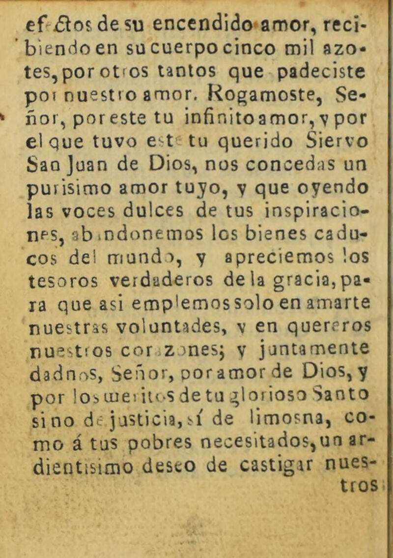 ef ¿los de su encendido-amor, reci- ’biendoen su cuerpo cinco mil azo- tes, por otros tantos que padeciste poi nuestro amor. Rogárnoste, Se- ñor, poreste tu infinitoamor, por el que tuvo e^t tu querido Siervo Sao Juan de Dios, nos concedas un purisimo amor tuyo, y que oyendo las voces dulces de tus inspiracio- nes, abindonemos los bienes cadu- cos de! mundo, y apreciemos los tesoros verdaderos déla gracia,pa- ra que asi emplemossolo en amarte nuestras voluntades, v en quereros nuestros cor.izonesj y juntamente dadn.os, Señor, por amor de Dios, y por losuiei iios de tu glorioso Santo sino de.justicia,sí de limosna, co- mo á tus pobres necesitados,un ar- dientisimo deseo de castigar nues- tros