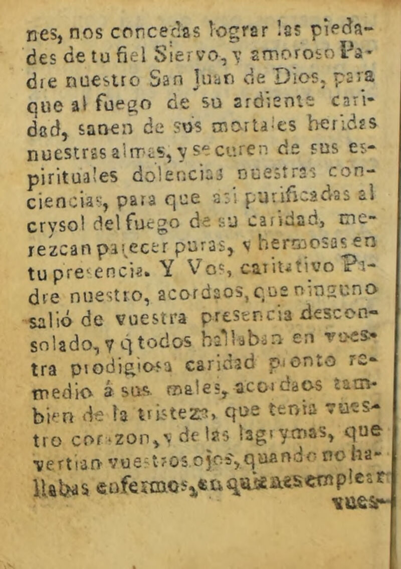 nes, nos concedas lograr las pieda- des de tu fiel Siervo, v amoroso Pa* die nuestro San Juan de Dios, par'S que al fuego de su ardiente cari- dad, sanen de sus cnortaícs berldíS nuestras almas, V se curen de sus es- pirituales dolencina nuestras con- ciencias, para que asi puriñcadras al crvsol del fuego de su caridad} me- rezcan pat^ecer puras, V hermosas en tupre^encia. Y Vos cariutivoPi- dre nuestro, acordaos, que rnnsuno salió de vuestra presencia descon- solado, 7 q todos baliaban en vues- tra piodigio-sa caridad pionto re- medio á sus males, acoi daos íatn- bien de la tristeza» qt>e tenia vues- tro cor‘Zon,V de las lagiymas, que vertían vuestros ojcíjquando no ha- Ualías cnfeniios'3,«üqíüííi.«seniplesr