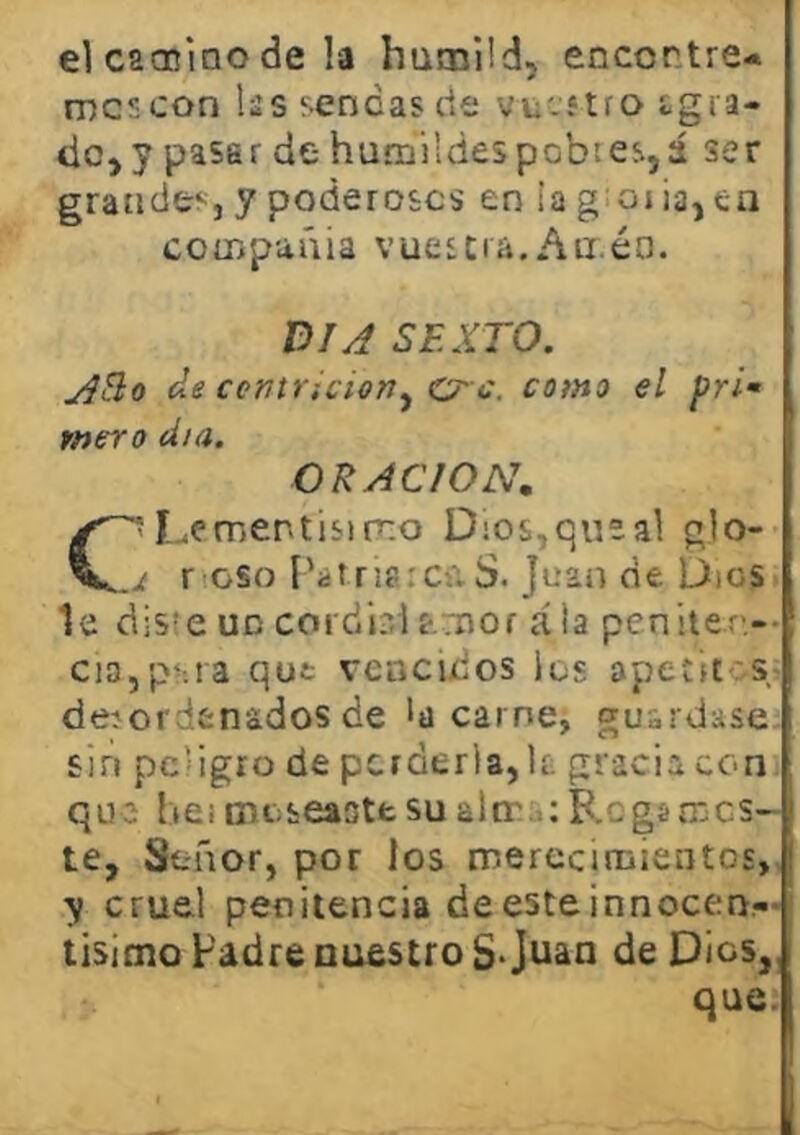 el caoniao de !a humild, encentre* mes con lás sendas cié vucí tro igra- doj y pasar de humildes pobies,á ser grandes, y poderosos en ia g;oiia,ta compañía vuestra.Aii.éa. DIA SEXTO. Alio de ccntruioriy CT- c. como el pri- mero día. ORACION, C-Lementisimo Dios,que al glo- jt r oso l'árrisiCúS. Juan de Dios le diste un cordi?,1 f.mor ala peniter'-* cia,p^;ra qut vencidos los apetit-rs deíordenados de la carne, guardase sin pc’igro de perderla,It. gracia con que lieimoseaotesualir.,;F.ogsmes- te, Señor, por los mercciriiientos,, y cruel penitencia deesteinnocerr- lisioio Fadre nuestro S*Juan de Dios,, que.