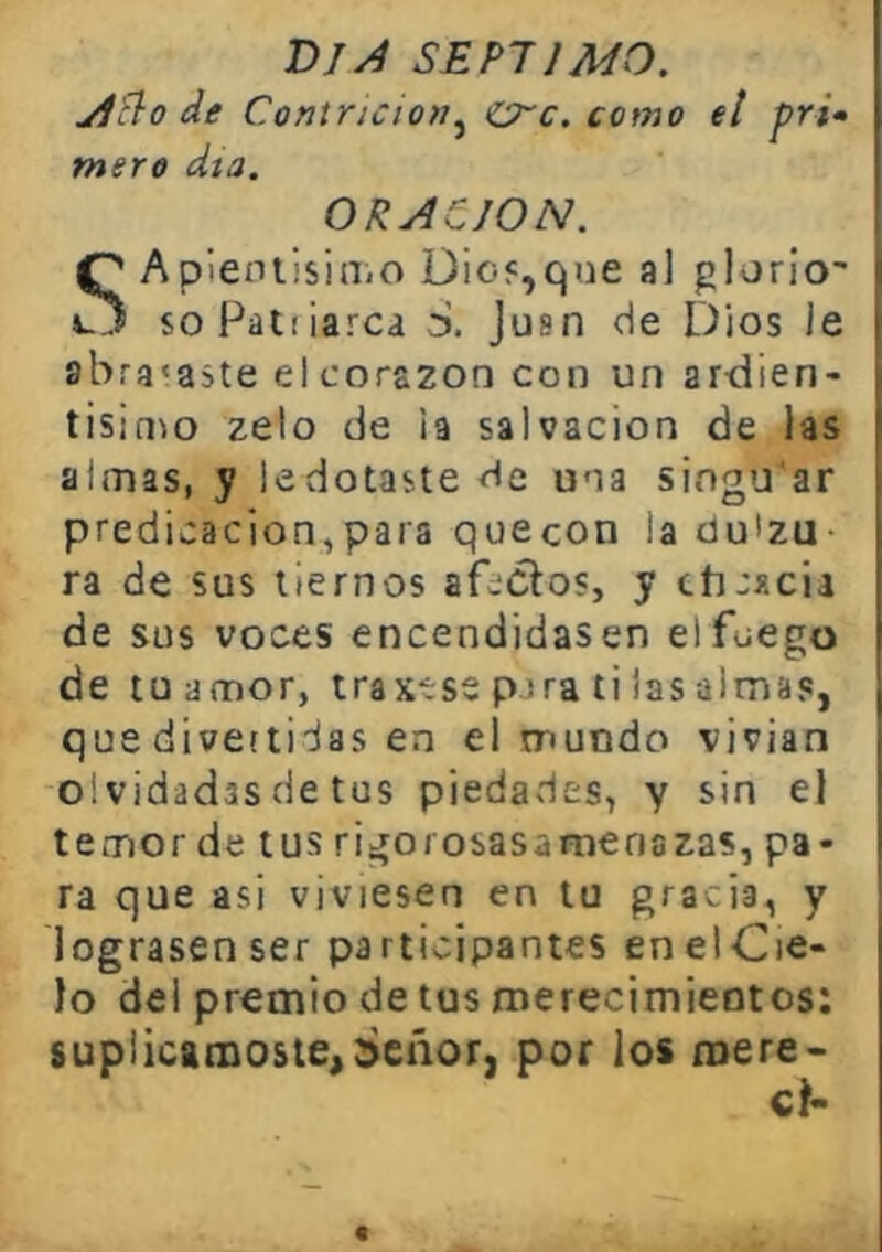 DIJ SEPTIMO. yiño de Contricio»^ crc. como el pri» mero día. ORACION. SApieniisiniO üio<,qoe al plon’o' soFatiiarca d. Jusn de Dios le abracaste el corazón con un ar-dien- tisinm zelo de h salvación de las almas, y ledotaste ríe una singu'ar predicación,para quecon laüuizu- ra de sus tiernos afectos, y cticxcii de sus voces encendidasen el fuego de luamor, traxtss pjra ti las almas, que divertidas en el mundo vivían olvidadas de tus piedades, y sin el temor de tus rigorosasanaenazas, pa- ra que asi viviesen en tu gracia, y lograsen ser participantes enelCie- lo del premio de tus íuerecimieotos: suplicárnoste,deñor, por los mere*