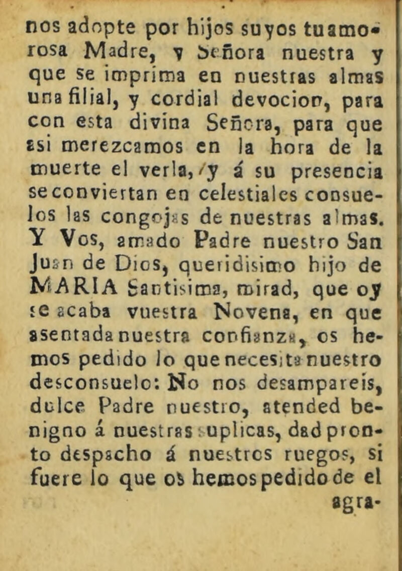 nos adopte por hijos suyos tuamo* rosa Madre, y íjtñora nuestra y que se imprima en nuestras almas una filial, y cordial devoción, para con esta divina Señora, para que asi merezcamos en la hora de la muerte el verla,/y á su presencia se conviertan en celestiales consue- los las congojas de nuestras almas. Y Vos, amado Padre nuestro San Juan de Dios, queridisimo hijo de MARIA Santisima, mirad, que oy íC acaba vuestra Novena, en que asentada nuestra confianza, es he- mos pedido lo que necesita nuestro desconsuelo: No nos desamparéis, dulce Padre nuestro, atended be- nigno á nuestras suplicas, dad pron- to despacho á nuestros ruegos, si fuere lo que ol hemos pedido de el agra-