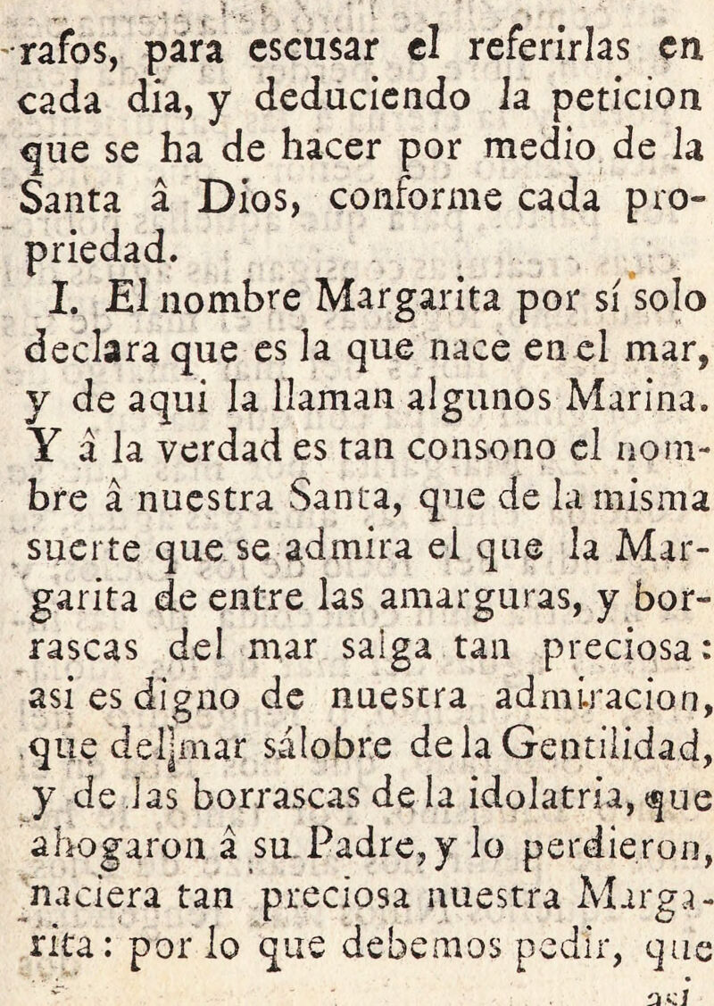 ■rafos, para cscusar el referirlas en cada dia, y deduciendo la petición ^ue se ha de hacer por medio de la Santa á Dios, conforme cada pro- priedad, 1. El nombre Margarita por sí solo declara que es la que nace en el mar, y de aquí la llaman algunos Marina. Y á la verdad es tan consono el nom- bre a nuestra Sama, que de la misma suerte que se a^dmira el que la Mar- garita de entre las amarguras, y bor- rascas del mar saiga tan preciosa: asi es digno de nuestra admiración, ,que del|mar salobre déla Gentilidad, y de Jas borrascas dé la idolatría, que ahogaron á su.Padre, y lo perdieron, naciera tan preciosa nuestra Marga- rita: por lo que debemos pedir, que