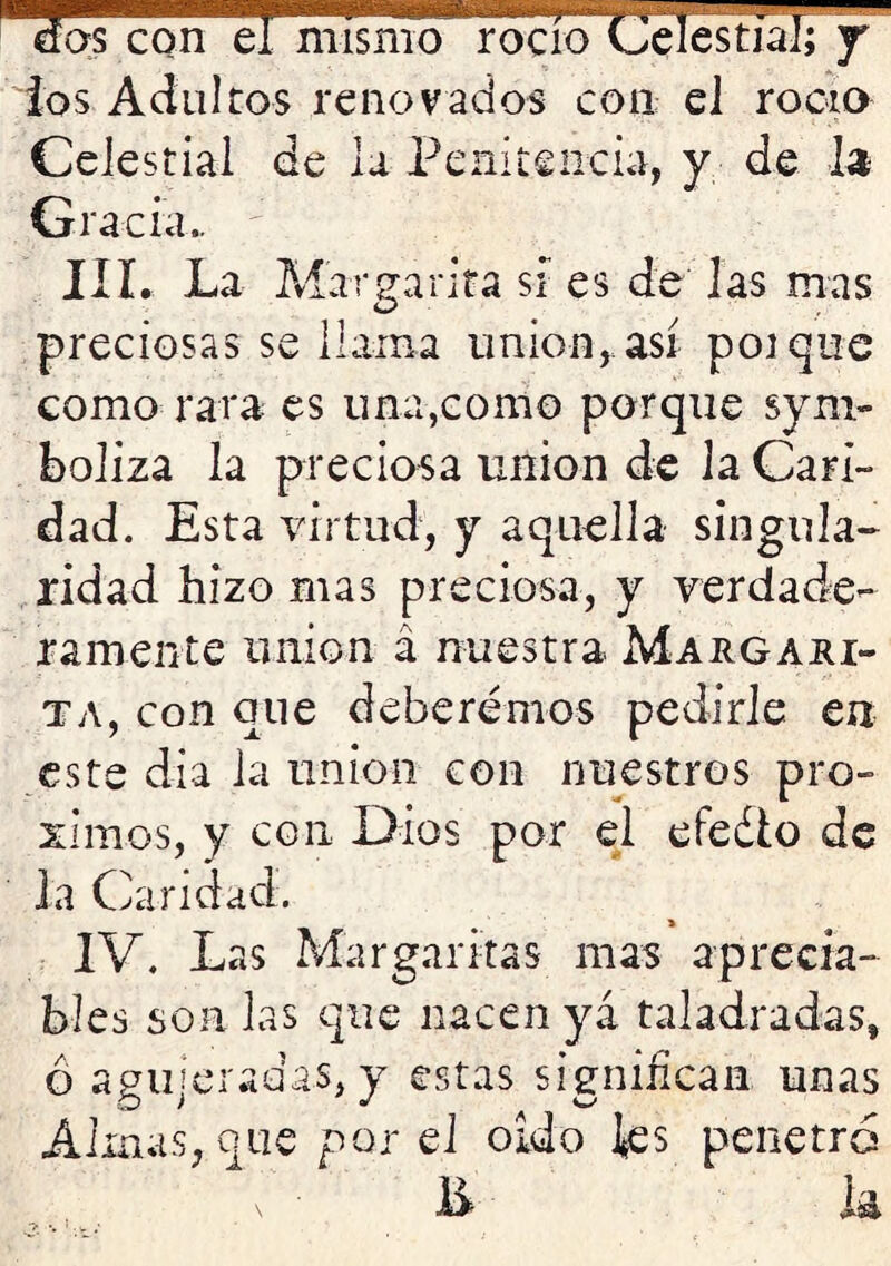 ios Adultos renovados con eJ rocío Celestial de la Penitencia, y de la Gracia.. IIL La Margarita sí es de las mas preciosas se llama unión,.así poique como rara es una,como porque sym- boliza la preciosa unión de la Cari- dad. Esta virtud, y aquella singula- ridad hizo mas preciosa, y verdade- ramente unión á nuestra Maugari- TA, con que deberemos pedirle en este día la unión con nuestros pró- ximos, y con Dios por el efedlo de Ja Caridad. IV. Las Margaritas mas aprecia- bles son las que nacen ya taladradas, Ó agujeradas, y estas signihcaii unas Almas, que por eJ oído ks penetró 1> ia