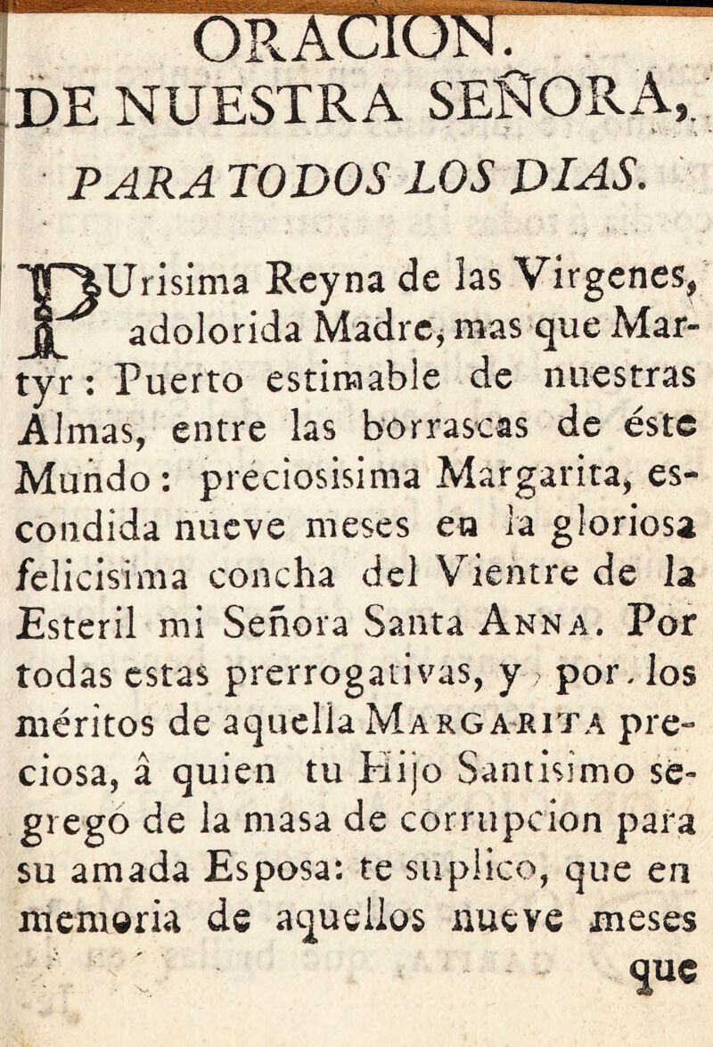 IDE NUESTRA SEÑORA,.; i PARA TODOS LOS DIAS. Urisima Rey na de las Vírgenes, adolorida Madre^ mas que Mar- tyr; Puerto estimable de nuestras Almas, entre las borrascas de éste Mundo : preciosísima Margarita, es- condida nueve meses ea la gloriosa felicísima concha del V^ientre de la Estéril mi Señora Santa Anna. Por todas estas prerrogativas, y por, los méritos de aquella Marga^rita pre- ciosa, á quien tu Plijo Santísimo se- grego de la masa de corrupción para su amada Esposa: te suplico, que en memoria de ac2ueiios nueve meses