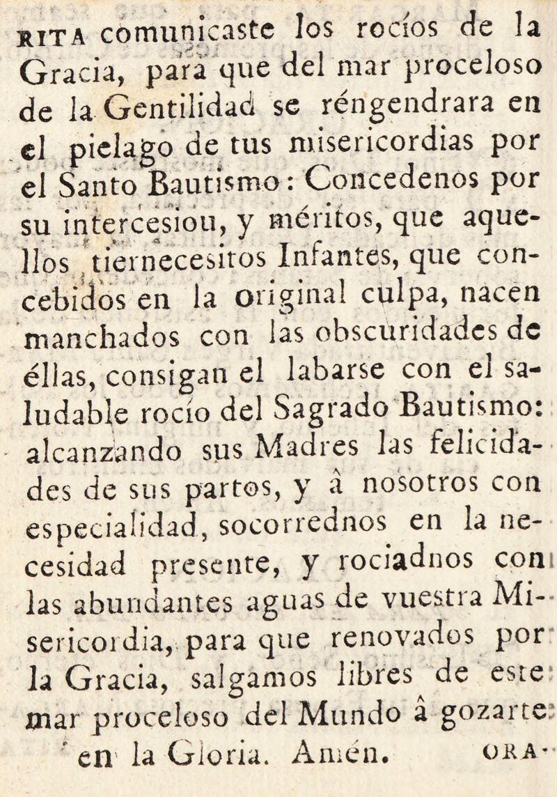 rita comunicaste los rocíos de la Gracia, para que del mar proceloso de la Gentilidad se réngendrara en el piélago de tus misericordias por el Santo Bautismo: Concédenos por su in^rcesíoii, y méritos, que aque- llos 'ti'ernecesitos Infantes, que con- cebidos en la original culpa, nacen manchados con las obscuridades de ellas, consigan el labarse con el sa- ludable rocío del Sagrado Bautismo: alcanzando sus Madres las felicida- des de sus partos, y a nosotros con especialidad, socorrednos en la ne- cesidad presente, y rociadnos coni las abundantes aguas de vuestra Mi- sericoi día, para c]ue renovados por* la Gracia, salgamos libres de este* mar proceloso del Mundo a gozarte: * en la Gloria. Amen. oha-