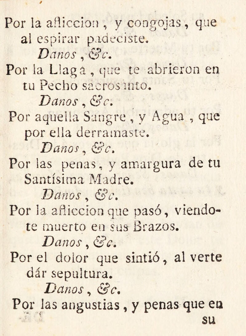 Por la añicclon , y congojas, que ai espirar padeciste. Danos ^ Sc, Por la Llaga , que te abrieron en tu Pecho sacros into. Danos, &c. Por aquella Sangre , y Agua , que por ella derramaste. Danos ^ &c» Por las penas, y amargura de tu Santísima ?yladre. Danos, <Sc» Por la añiccion que pasó, viendo- te muerto en sus Brazos. Danos, &c. Por el dolor que sintió, al verte dar sepultura. Danos, <Sc. Por las angustias, y penas que ea ' ■ su
