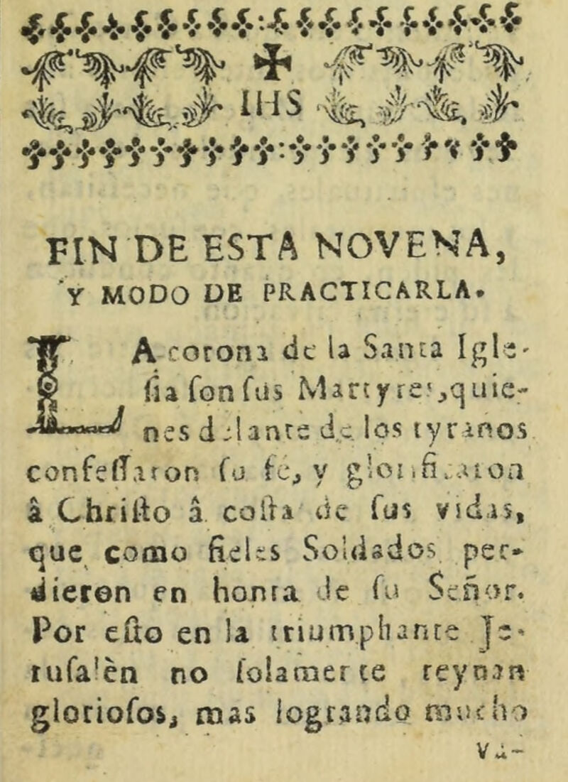 ^^4.jt.*.»]..j*^»]* j*»j»:*^«y‘J y'J- í* V 'j**}» FIN DE ESTA NOVENA, 'y MODO DE PRACTICARLA. La coroni df la Santa Igl-' fiafonfiis Martyresquie- nes delante de los tyranos confeíT.iron Tu te, y g’oiifi.aíoa á Chrítlo a colla de fus vsd.is, que como fieUs Soldados per- dieron en honra Je fo Señor. Por efio en la ttiumphante Je* nifa'en no folamerce reynan gloriofos, mas logrando mucho