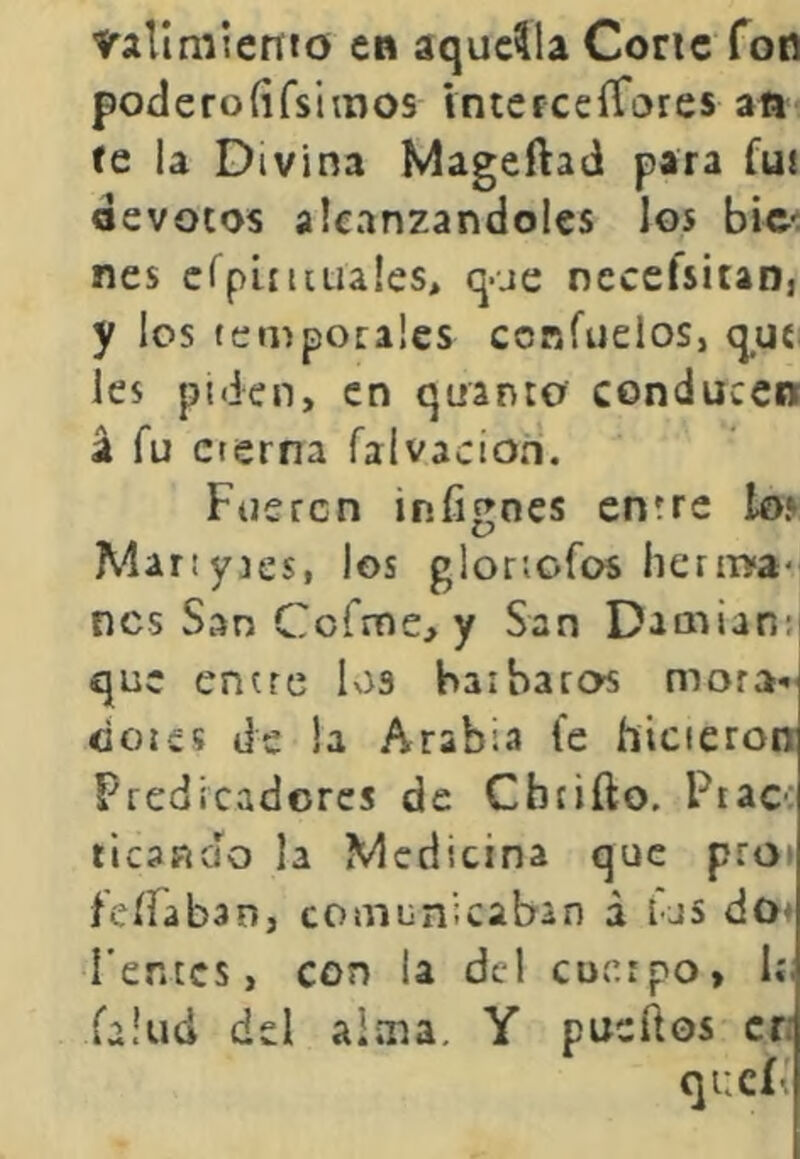 vallmiettto en aquella Coric fon poderoíifsimos Intcrceífares an te ia Divina Mageftad para fut devotos alcanzándoles los bic': nes crpLíuua!es> que neceísitan, y los temporales confuelos, quí les piden, en quanto conducen á fu eterna falvacion. Fueren iníignes entre lo» Manyies, los gioriofos heriiya- nes San Cofme, y San Damián: que entre los barbaros mora* cioics de la Arabia fe hicieron Predicadores de Cbtiílo. Piac; ticanao la Medicina que pro» fcííaban, comunicaban á las do* Fentcs, con la dcl cuerpo, 1í; fallid del alma. Y pueííos cr: