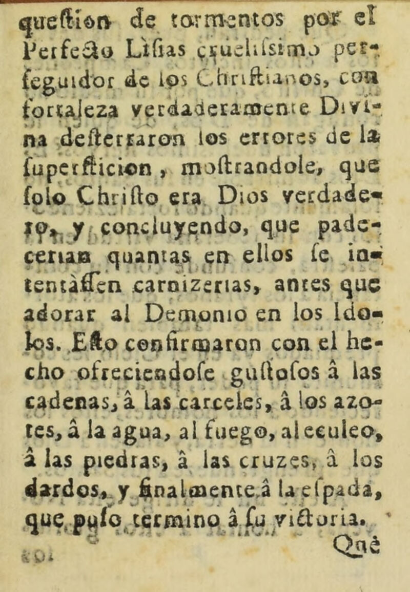 qireftídi> de tarmentos potr cí Peffe£io Lífias v'^úelilsimj per- Ceguidof ác Ips Chriftianos, coa tort^jeza verdacieEarocnte Divi- na deftcrMrc>í' errores de la fupctfticion , moílraodole, qae fcío Chriílo era Dios vcrdade* y concluyendo, que padc- cetia» quantast en ellos fe ia« tentaren caroizerias» anees que adorar al Demonio en los Ido- k>s. Eft.o ceotíriDarQn con el he- cho ofreciendore guífoíos á las cadenasj a las carmeles, á los azo^ tesjd la agua, al fuego, aleeuleo, a las piedras, á las cruzes, a los dardos, y ^nalenenre^á la efpada, que^pqío^ccrmino, aíü riflorla. ' Qná Á Wi