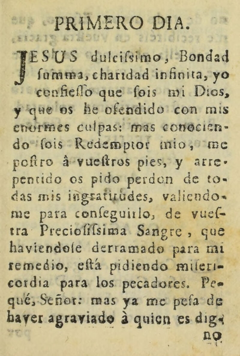 PRIMERO DIA. JESÜS dulcif^imo. Bondad fumnía, charidad infinita, yo ccnfiefio que fois mi Dios, y que os he oíendido con mis enornícs culpas: mas conocien- do (oís Redenoptor inio, me pefiro á vueftros pies, y arre- me para coníeguiilo, de vueC- tra Precioíi^rsima Sangre j que haviendoíe derramado para mi remedio, eftá pidiendo miícri- coidia para ios pecadores. Pe» que, S-enor; mas ya tnc pefa de bayer agraviado a quien es dig«i ng>