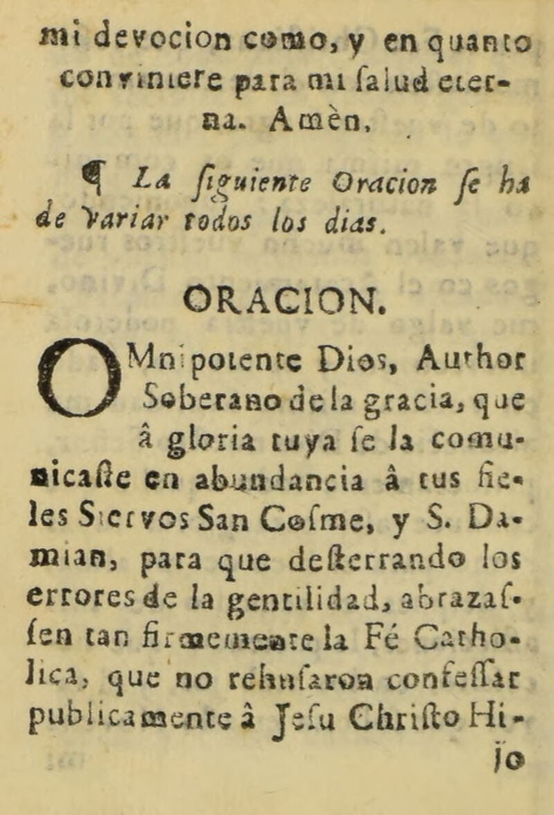 «ií devoción como, y cnquanto conviniere para an faiud eter- na. Amén. ^ yí»«rV»rí Oración jé hs de Variar todos los días. ORACION. OMnípotente Dio^, Anchor Soberanodela gracia,qae á gloria tuya fe ia cooiu- sicafíe en abundancia á tus líe- les Siervos San Cofnie, y S. Da- OQian, para que defterrando ios errores de la gentilidad, abrazaf» íen tan firaacaieate la Fé Catho- Jica, que no rehufaroa confelTac publicamenteá Jsl'u GhriftoHi-