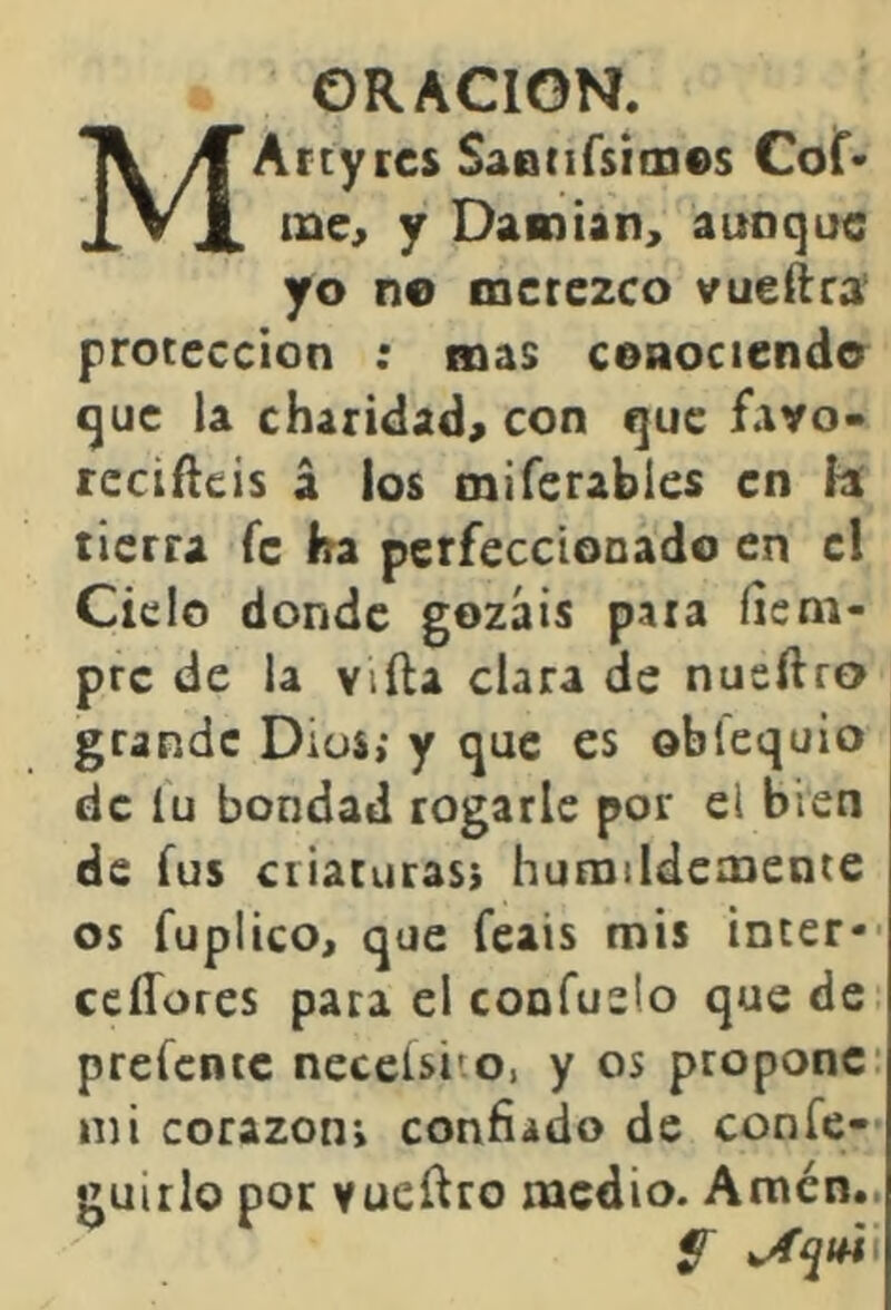 ORACION. MArtytcs SaDtifsitxies Cof' me, y Damian, aunque yo ne merezco vuellra protección : mas ceaociendo que la charidad, con que fayo> reciílcís á ios miferabies en fl tierra fe ba perfeccionado en el Ciclo donde gozáis para íic ni- prc de la viíla clara de nueftro grande Dios; y que es obíequio de lu bondad rogarle por el bien de fus ciiaruras} humildemente os fuplico, que feais mis Ínter*- ceíTores para el confuslo que de prefente necclsito, y os propone* mi corazón; confiado de confe— guillo por vuefiro medio. Amén..