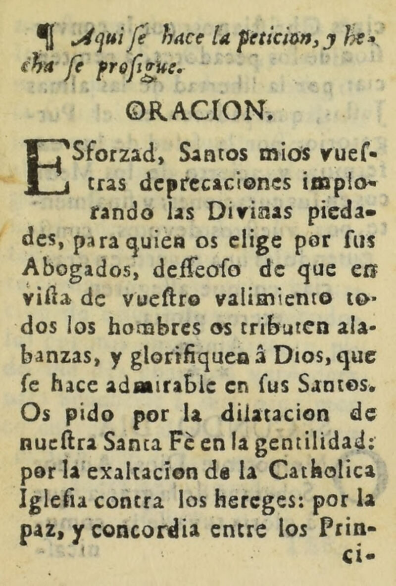 % Je hace U feticÍM^j he» cha fe fref^e. ORACION. Esforzad, Santos míos vuef- tras dcpfecacienes impio^ rando las Ditrisias pieda» des, para quien os elige por fus Abogados, deífeofo de que en villa de vueftro valimiento to* dos los hombres os tributen ala- banzas, y glorifiquen á Dios, que fe hace admirable en fus Santos. Os pido por U dilatación de nucílra Santa Fe en ia gentilidad: por la exaltación d0 la Catholica Iglefia contra ios hereges: por la paz, y concordia enere los Prin-