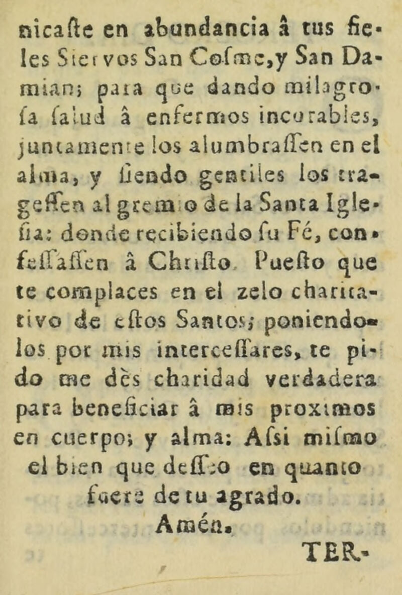 nicafle en abundancia á tus fie- les Sicf vos San Coime,y San Da- mián) paia que dando milagro* ía Calui á enfermos incurables, jumamente los alumbraíTcn en el alma, y liendo gcaúles ios :ra« gefíen al gccm.o de ia Santa Ig!e- fia: donde recibiendo fu Fe, con* fciraílen á Chriílo. Fuefto que te complaces en el zelo charita- tivo de tilos Santos; poniéndo- los por mis interce fiares, te pi- do me des charidad verdadera para beneficiar á mis próximos en cuerpo; y alma; Afsí miínao el bien que dcír:o en quanto fuer2 de tu agrado. Améa> TER.-