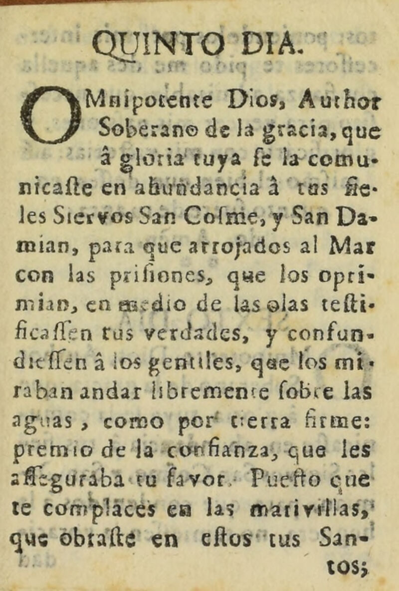 QUINTO DIA. Ot 1 ^ Mhípotente Dios, Aurhor Soberano de la gracia, que á gloria tuya fe la^comu- nicaíle en abirñ'dancía á tus fíe* les Siervos San Gofiiie, y San Da» roían, para que atrojados al Mar con las prifiones, q«e los opri- mían, en aaí-dio de lasólas tefti* fica/í'en Cüs verdades, y confun- ditííen á los gentiles, que los mi- raban andar libremente fobte las ag^uas, como por^ cterra firme: premio de lá confianza, que les sfTegufaba tu favor>^ Puefio que le complaces ea las naaiirTÍlas,' que obtafte en cftos’ tus San-’ tosy